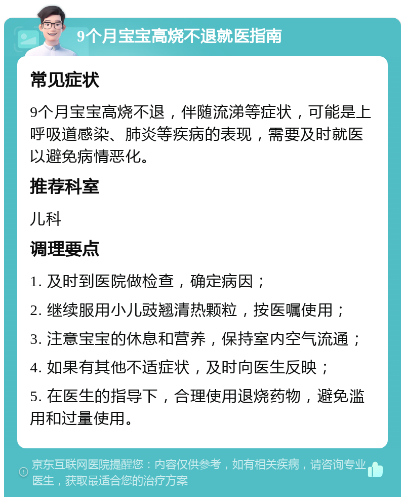 9个月宝宝高烧不退就医指南 常见症状 9个月宝宝高烧不退，伴随流涕等症状，可能是上呼吸道感染、肺炎等疾病的表现，需要及时就医以避免病情恶化。 推荐科室 儿科 调理要点 1. 及时到医院做检查，确定病因； 2. 继续服用小儿豉翘清热颗粒，按医嘱使用； 3. 注意宝宝的休息和营养，保持室内空气流通； 4. 如果有其他不适症状，及时向医生反映； 5. 在医生的指导下，合理使用退烧药物，避免滥用和过量使用。