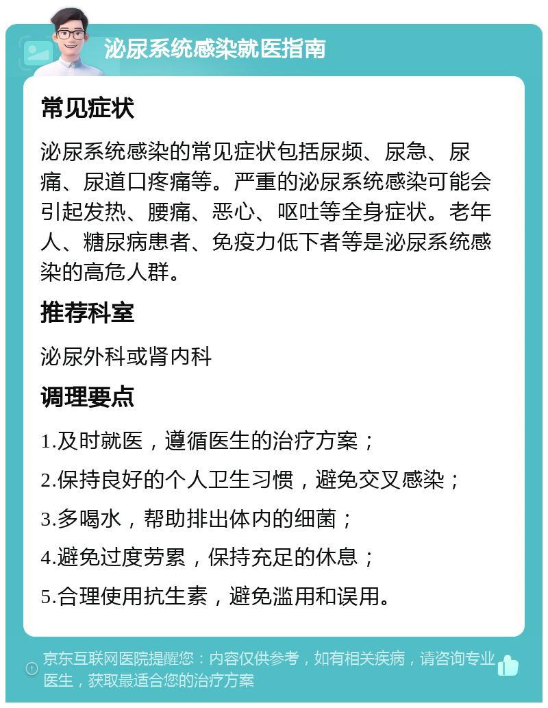 泌尿系统感染就医指南 常见症状 泌尿系统感染的常见症状包括尿频、尿急、尿痛、尿道口疼痛等。严重的泌尿系统感染可能会引起发热、腰痛、恶心、呕吐等全身症状。老年人、糖尿病患者、免疫力低下者等是泌尿系统感染的高危人群。 推荐科室 泌尿外科或肾内科 调理要点 1.及时就医，遵循医生的治疗方案； 2.保持良好的个人卫生习惯，避免交叉感染； 3.多喝水，帮助排出体内的细菌； 4.避免过度劳累，保持充足的休息； 5.合理使用抗生素，避免滥用和误用。