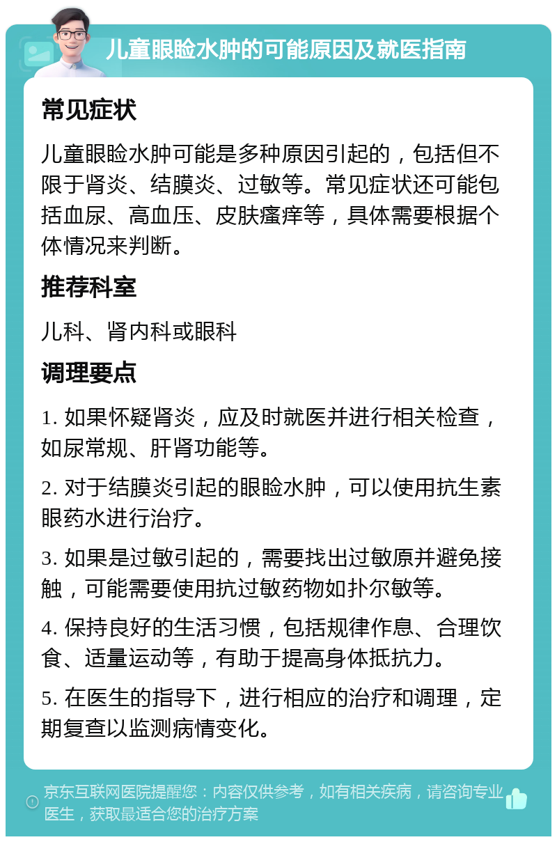 儿童眼睑水肿的可能原因及就医指南 常见症状 儿童眼睑水肿可能是多种原因引起的，包括但不限于肾炎、结膜炎、过敏等。常见症状还可能包括血尿、高血压、皮肤瘙痒等，具体需要根据个体情况来判断。 推荐科室 儿科、肾内科或眼科 调理要点 1. 如果怀疑肾炎，应及时就医并进行相关检查，如尿常规、肝肾功能等。 2. 对于结膜炎引起的眼睑水肿，可以使用抗生素眼药水进行治疗。 3. 如果是过敏引起的，需要找出过敏原并避免接触，可能需要使用抗过敏药物如扑尔敏等。 4. 保持良好的生活习惯，包括规律作息、合理饮食、适量运动等，有助于提高身体抵抗力。 5. 在医生的指导下，进行相应的治疗和调理，定期复查以监测病情变化。