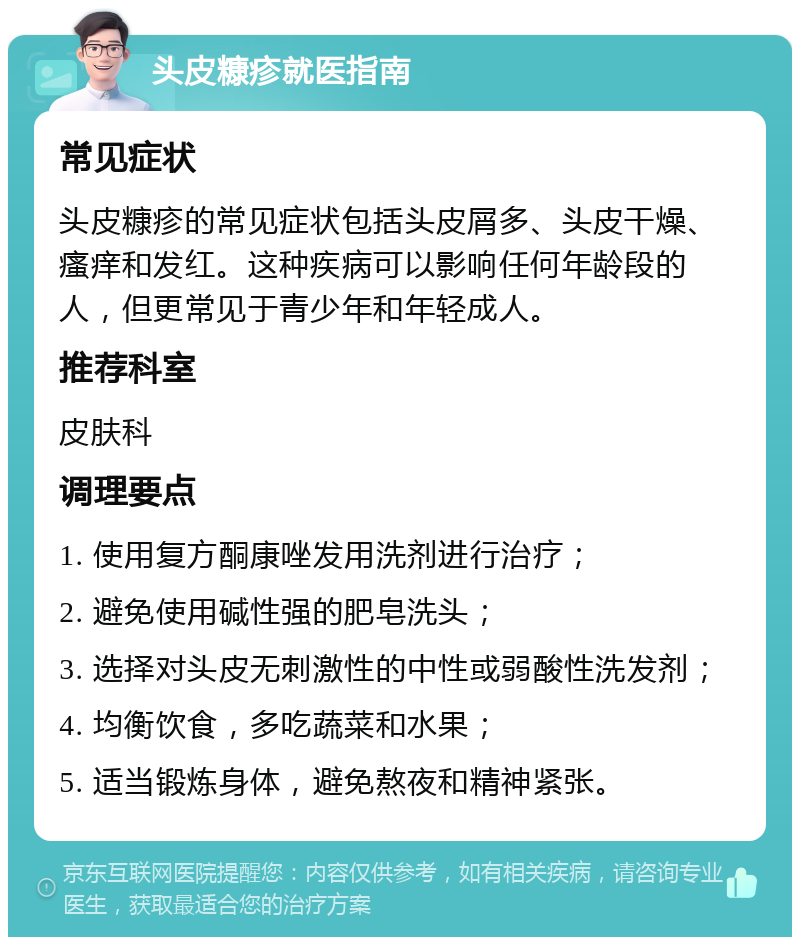 头皮糠疹就医指南 常见症状 头皮糠疹的常见症状包括头皮屑多、头皮干燥、瘙痒和发红。这种疾病可以影响任何年龄段的人，但更常见于青少年和年轻成人。 推荐科室 皮肤科 调理要点 1. 使用复方酮康唑发用洗剂进行治疗； 2. 避免使用碱性强的肥皂洗头； 3. 选择对头皮无刺激性的中性或弱酸性洗发剂； 4. 均衡饮食，多吃蔬菜和水果； 5. 适当锻炼身体，避免熬夜和精神紧张。