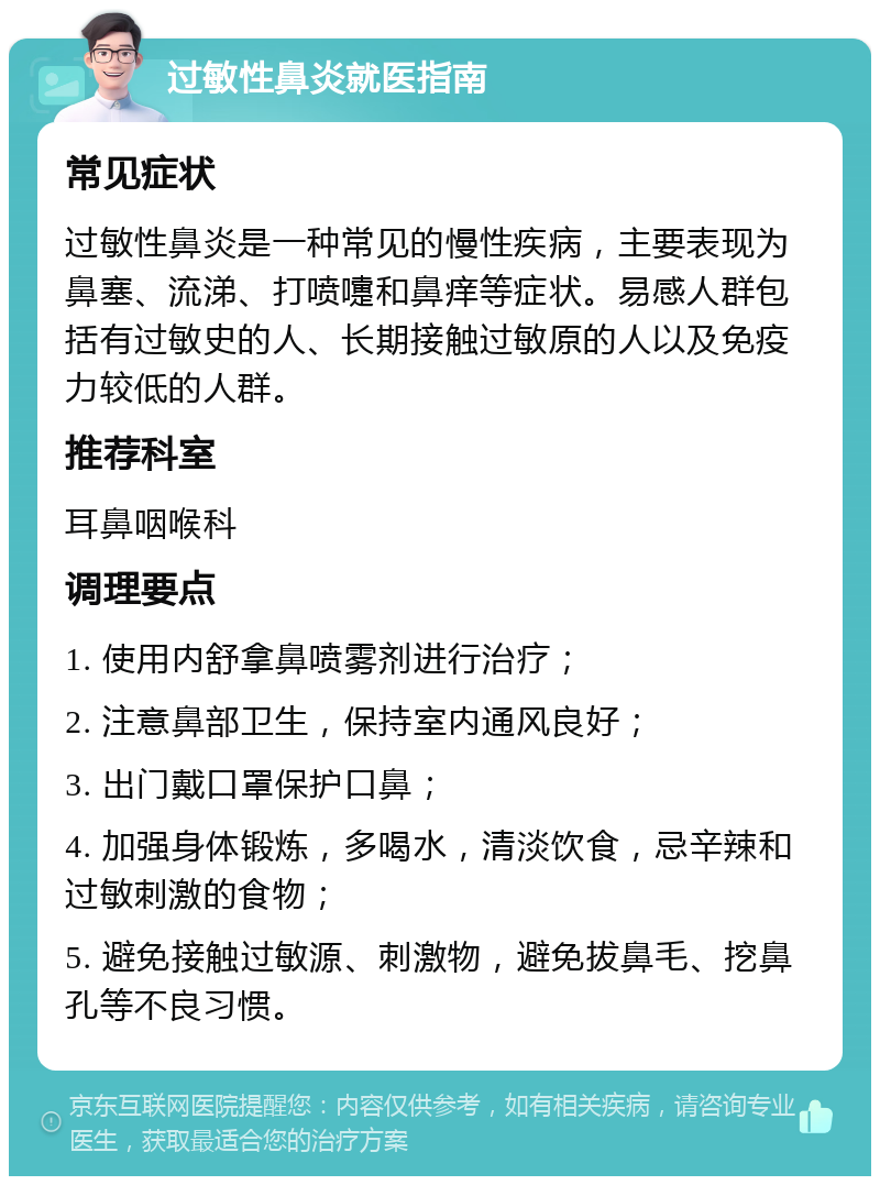 过敏性鼻炎就医指南 常见症状 过敏性鼻炎是一种常见的慢性疾病，主要表现为鼻塞、流涕、打喷嚏和鼻痒等症状。易感人群包括有过敏史的人、长期接触过敏原的人以及免疫力较低的人群。 推荐科室 耳鼻咽喉科 调理要点 1. 使用内舒拿鼻喷雾剂进行治疗； 2. 注意鼻部卫生，保持室内通风良好； 3. 出门戴口罩保护口鼻； 4. 加强身体锻炼，多喝水，清淡饮食，忌辛辣和过敏刺激的食物； 5. 避免接触过敏源、刺激物，避免拔鼻毛、挖鼻孔等不良习惯。