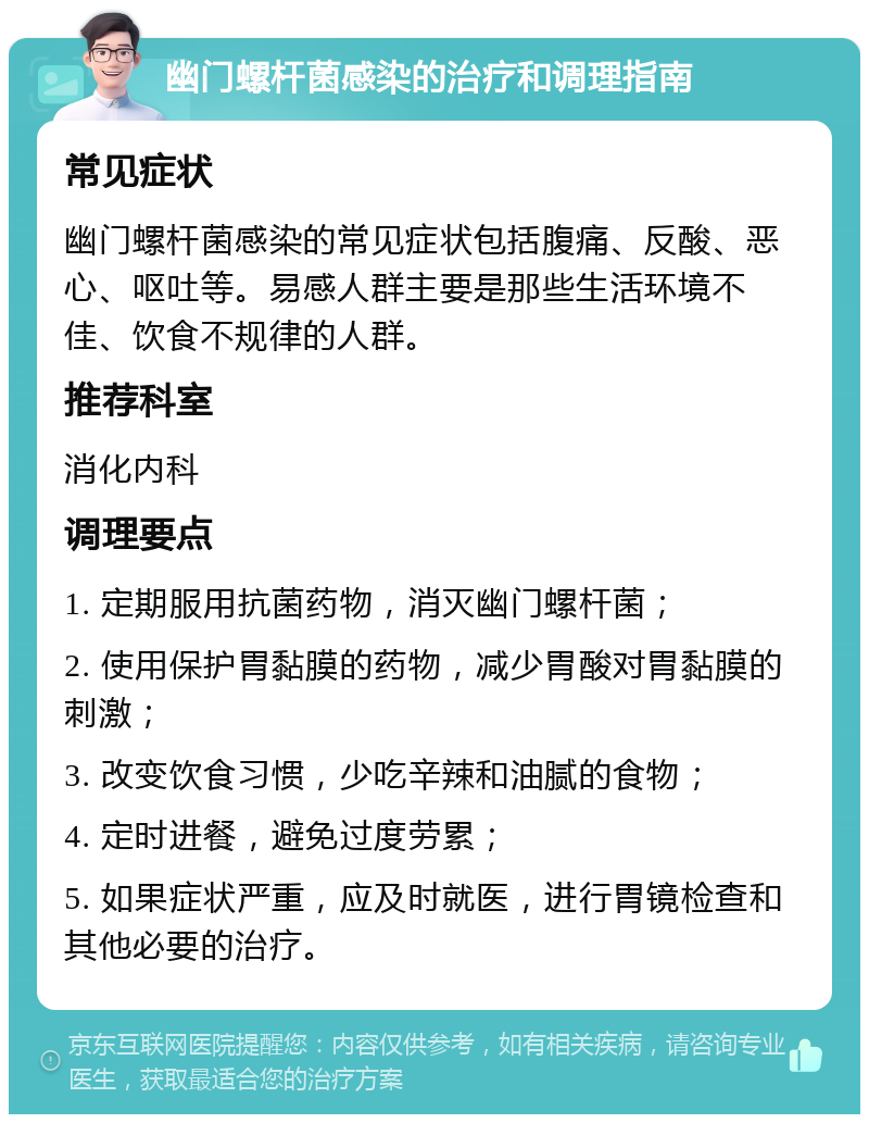 幽门螺杆菌感染的治疗和调理指南 常见症状 幽门螺杆菌感染的常见症状包括腹痛、反酸、恶心、呕吐等。易感人群主要是那些生活环境不佳、饮食不规律的人群。 推荐科室 消化内科 调理要点 1. 定期服用抗菌药物，消灭幽门螺杆菌； 2. 使用保护胃黏膜的药物，减少胃酸对胃黏膜的刺激； 3. 改变饮食习惯，少吃辛辣和油腻的食物； 4. 定时进餐，避免过度劳累； 5. 如果症状严重，应及时就医，进行胃镜检查和其他必要的治疗。