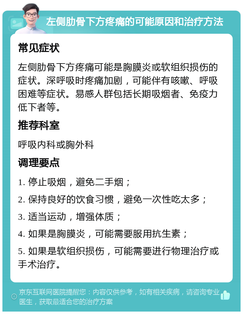 左侧肋骨下方疼痛的可能原因和治疗方法 常见症状 左侧肋骨下方疼痛可能是胸膜炎或软组织损伤的症状。深呼吸时疼痛加剧，可能伴有咳嗽、呼吸困难等症状。易感人群包括长期吸烟者、免疫力低下者等。 推荐科室 呼吸内科或胸外科 调理要点 1. 停止吸烟，避免二手烟； 2. 保持良好的饮食习惯，避免一次性吃太多； 3. 适当运动，增强体质； 4. 如果是胸膜炎，可能需要服用抗生素； 5. 如果是软组织损伤，可能需要进行物理治疗或手术治疗。