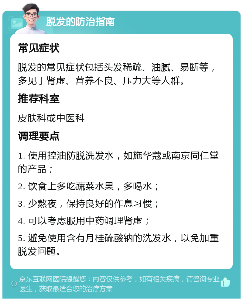 脱发的防治指南 常见症状 脱发的常见症状包括头发稀疏、油腻、易断等，多见于肾虚、营养不良、压力大等人群。 推荐科室 皮肤科或中医科 调理要点 1. 使用控油防脱洗发水，如施华蔻或南京同仁堂的产品； 2. 饮食上多吃蔬菜水果，多喝水； 3. 少熬夜，保持良好的作息习惯； 4. 可以考虑服用中药调理肾虚； 5. 避免使用含有月桂硫酸钠的洗发水，以免加重脱发问题。