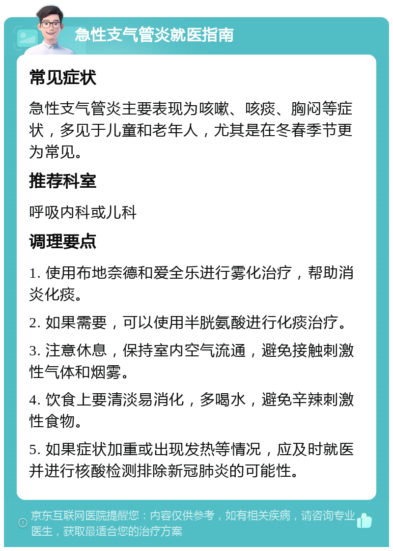 急性支气管炎就医指南 常见症状 急性支气管炎主要表现为咳嗽、咳痰、胸闷等症状，多见于儿童和老年人，尤其是在冬春季节更为常见。 推荐科室 呼吸内科或儿科 调理要点 1. 使用布地奈德和爱全乐进行雾化治疗，帮助消炎化痰。 2. 如果需要，可以使用半胱氨酸进行化痰治疗。 3. 注意休息，保持室内空气流通，避免接触刺激性气体和烟雾。 4. 饮食上要清淡易消化，多喝水，避免辛辣刺激性食物。 5. 如果症状加重或出现发热等情况，应及时就医并进行核酸检测排除新冠肺炎的可能性。