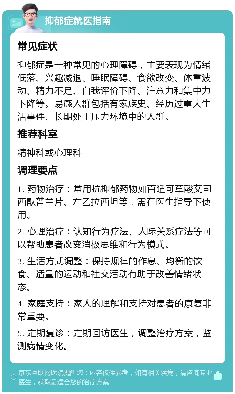 抑郁症就医指南 常见症状 抑郁症是一种常见的心理障碍，主要表现为情绪低落、兴趣减退、睡眠障碍、食欲改变、体重波动、精力不足、自我评价下降、注意力和集中力下降等。易感人群包括有家族史、经历过重大生活事件、长期处于压力环境中的人群。 推荐科室 精神科或心理科 调理要点 1. 药物治疗：常用抗抑郁药物如百适可草酸艾司西酞普兰片、左乙拉西坦等，需在医生指导下使用。 2. 心理治疗：认知行为疗法、人际关系疗法等可以帮助患者改变消极思维和行为模式。 3. 生活方式调整：保持规律的作息、均衡的饮食、适量的运动和社交活动有助于改善情绪状态。 4. 家庭支持：家人的理解和支持对患者的康复非常重要。 5. 定期复诊：定期回访医生，调整治疗方案，监测病情变化。