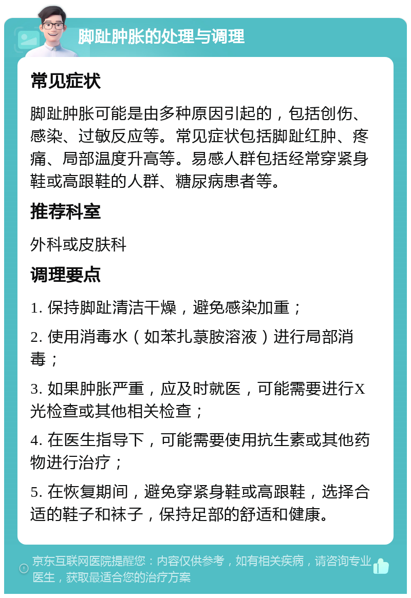 脚趾肿胀的处理与调理 常见症状 脚趾肿胀可能是由多种原因引起的，包括创伤、感染、过敏反应等。常见症状包括脚趾红肿、疼痛、局部温度升高等。易感人群包括经常穿紧身鞋或高跟鞋的人群、糖尿病患者等。 推荐科室 外科或皮肤科 调理要点 1. 保持脚趾清洁干燥，避免感染加重； 2. 使用消毒水（如苯扎菉胺溶液）进行局部消毒； 3. 如果肿胀严重，应及时就医，可能需要进行X光检查或其他相关检查； 4. 在医生指导下，可能需要使用抗生素或其他药物进行治疗； 5. 在恢复期间，避免穿紧身鞋或高跟鞋，选择合适的鞋子和袜子，保持足部的舒适和健康。