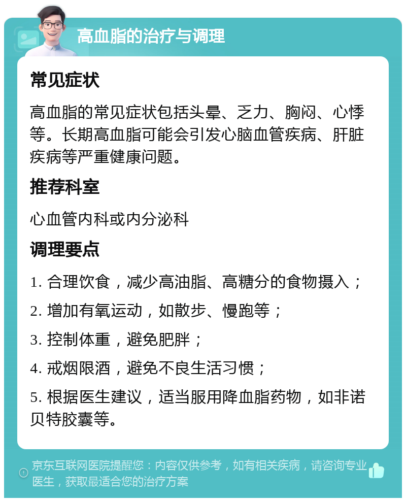 高血脂的治疗与调理 常见症状 高血脂的常见症状包括头晕、乏力、胸闷、心悸等。长期高血脂可能会引发心脑血管疾病、肝脏疾病等严重健康问题。 推荐科室 心血管内科或内分泌科 调理要点 1. 合理饮食，减少高油脂、高糖分的食物摄入； 2. 增加有氧运动，如散步、慢跑等； 3. 控制体重，避免肥胖； 4. 戒烟限酒，避免不良生活习惯； 5. 根据医生建议，适当服用降血脂药物，如非诺贝特胶囊等。