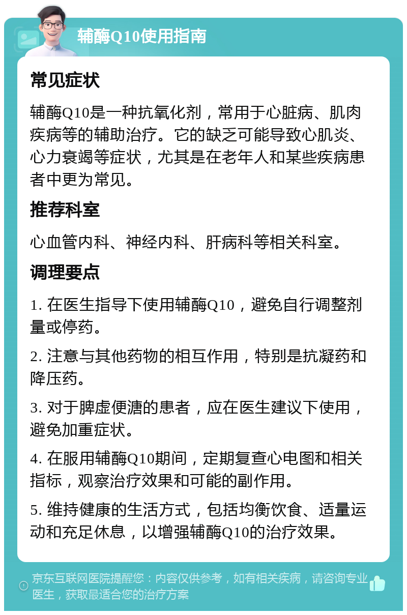 辅酶Q10使用指南 常见症状 辅酶Q10是一种抗氧化剂，常用于心脏病、肌肉疾病等的辅助治疗。它的缺乏可能导致心肌炎、心力衰竭等症状，尤其是在老年人和某些疾病患者中更为常见。 推荐科室 心血管内科、神经内科、肝病科等相关科室。 调理要点 1. 在医生指导下使用辅酶Q10，避免自行调整剂量或停药。 2. 注意与其他药物的相互作用，特别是抗凝药和降压药。 3. 对于脾虚便溏的患者，应在医生建议下使用，避免加重症状。 4. 在服用辅酶Q10期间，定期复查心电图和相关指标，观察治疗效果和可能的副作用。 5. 维持健康的生活方式，包括均衡饮食、适量运动和充足休息，以增强辅酶Q10的治疗效果。