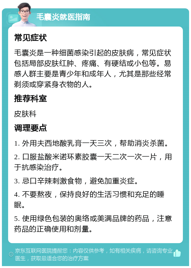 毛囊炎就医指南 常见症状 毛囊炎是一种细菌感染引起的皮肤病，常见症状包括局部皮肤红肿、疼痛、有硬结或小包等。易感人群主要是青少年和成年人，尤其是那些经常剃须或穿紧身衣物的人。 推荐科室 皮肤科 调理要点 1. 外用夫西地酸乳膏一天三次，帮助消炎杀菌。 2. 口服盐酸米诺环素胶囊一天二次一次一片，用于抗感染治疗。 3. 忌口辛辣刺激食物，避免加重炎症。 4. 不要熬夜，保持良好的生活习惯和充足的睡眠。 5. 使用绿色包装的奥络或美满品牌的药品，注意药品的正确使用和剂量。