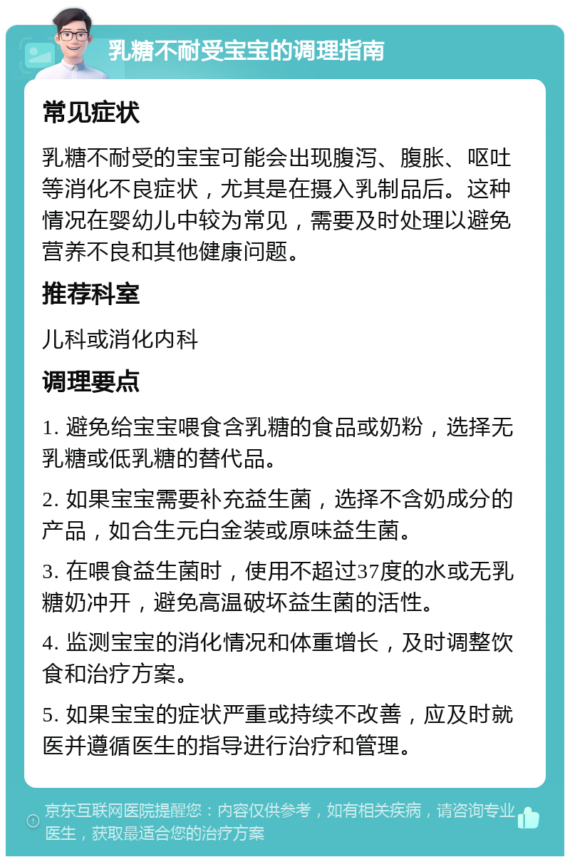 乳糖不耐受宝宝的调理指南 常见症状 乳糖不耐受的宝宝可能会出现腹泻、腹胀、呕吐等消化不良症状，尤其是在摄入乳制品后。这种情况在婴幼儿中较为常见，需要及时处理以避免营养不良和其他健康问题。 推荐科室 儿科或消化内科 调理要点 1. 避免给宝宝喂食含乳糖的食品或奶粉，选择无乳糖或低乳糖的替代品。 2. 如果宝宝需要补充益生菌，选择不含奶成分的产品，如合生元白金装或原味益生菌。 3. 在喂食益生菌时，使用不超过37度的水或无乳糖奶冲开，避免高温破坏益生菌的活性。 4. 监测宝宝的消化情况和体重增长，及时调整饮食和治疗方案。 5. 如果宝宝的症状严重或持续不改善，应及时就医并遵循医生的指导进行治疗和管理。