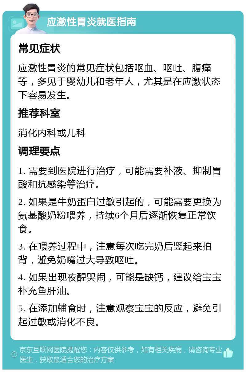 应激性胃炎就医指南 常见症状 应激性胃炎的常见症状包括呕血、呕吐、腹痛等，多见于婴幼儿和老年人，尤其是在应激状态下容易发生。 推荐科室 消化内科或儿科 调理要点 1. 需要到医院进行治疗，可能需要补液、抑制胃酸和抗感染等治疗。 2. 如果是牛奶蛋白过敏引起的，可能需要更换为氨基酸奶粉喂养，持续6个月后逐渐恢复正常饮食。 3. 在喂养过程中，注意每次吃完奶后竖起来拍背，避免奶嘴过大导致呕吐。 4. 如果出现夜醒哭闹，可能是缺钙，建议给宝宝补充鱼肝油。 5. 在添加辅食时，注意观察宝宝的反应，避免引起过敏或消化不良。