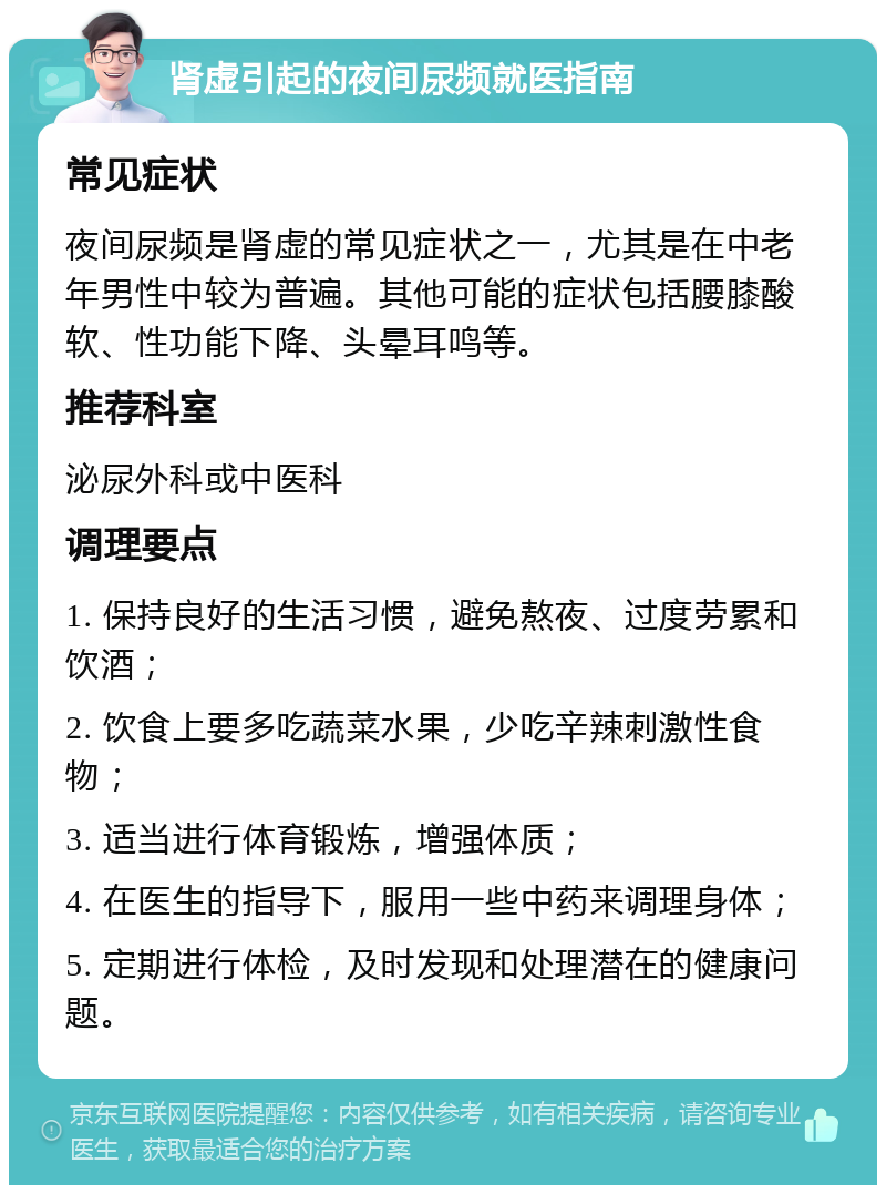 肾虚引起的夜间尿频就医指南 常见症状 夜间尿频是肾虚的常见症状之一，尤其是在中老年男性中较为普遍。其他可能的症状包括腰膝酸软、性功能下降、头晕耳鸣等。 推荐科室 泌尿外科或中医科 调理要点 1. 保持良好的生活习惯，避免熬夜、过度劳累和饮酒； 2. 饮食上要多吃蔬菜水果，少吃辛辣刺激性食物； 3. 适当进行体育锻炼，增强体质； 4. 在医生的指导下，服用一些中药来调理身体； 5. 定期进行体检，及时发现和处理潜在的健康问题。