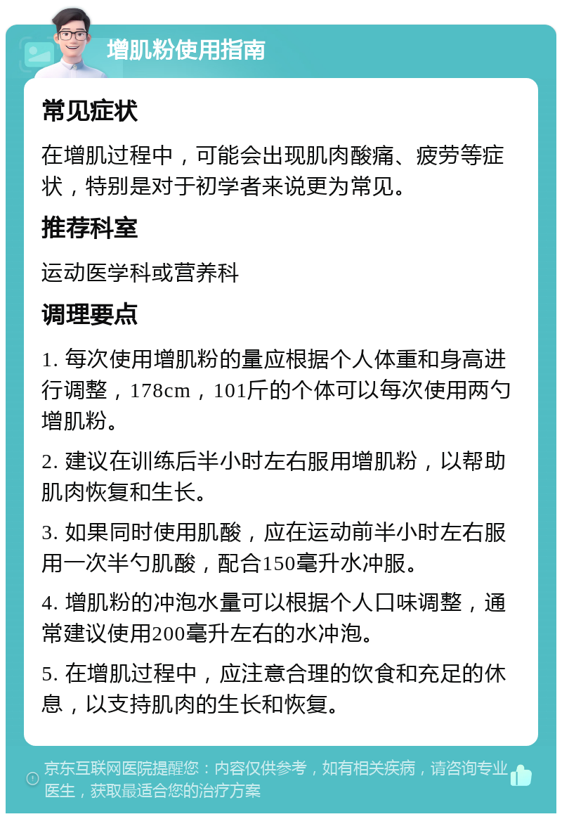 增肌粉使用指南 常见症状 在增肌过程中，可能会出现肌肉酸痛、疲劳等症状，特别是对于初学者来说更为常见。 推荐科室 运动医学科或营养科 调理要点 1. 每次使用增肌粉的量应根据个人体重和身高进行调整，178cm，101斤的个体可以每次使用两勺增肌粉。 2. 建议在训练后半小时左右服用增肌粉，以帮助肌肉恢复和生长。 3. 如果同时使用肌酸，应在运动前半小时左右服用一次半勺肌酸，配合150毫升水冲服。 4. 增肌粉的冲泡水量可以根据个人口味调整，通常建议使用200毫升左右的水冲泡。 5. 在增肌过程中，应注意合理的饮食和充足的休息，以支持肌肉的生长和恢复。