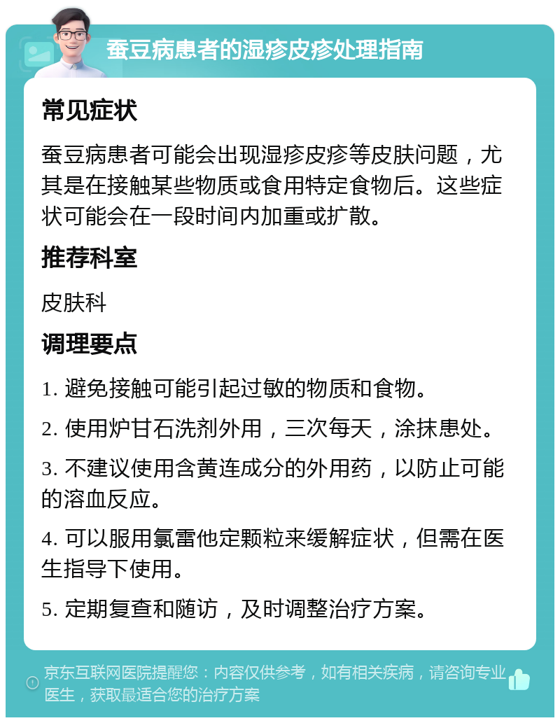 蚕豆病患者的湿疹皮疹处理指南 常见症状 蚕豆病患者可能会出现湿疹皮疹等皮肤问题，尤其是在接触某些物质或食用特定食物后。这些症状可能会在一段时间内加重或扩散。 推荐科室 皮肤科 调理要点 1. 避免接触可能引起过敏的物质和食物。 2. 使用炉甘石洗剂外用，三次每天，涂抹患处。 3. 不建议使用含黄连成分的外用药，以防止可能的溶血反应。 4. 可以服用氯雷他定颗粒来缓解症状，但需在医生指导下使用。 5. 定期复查和随访，及时调整治疗方案。