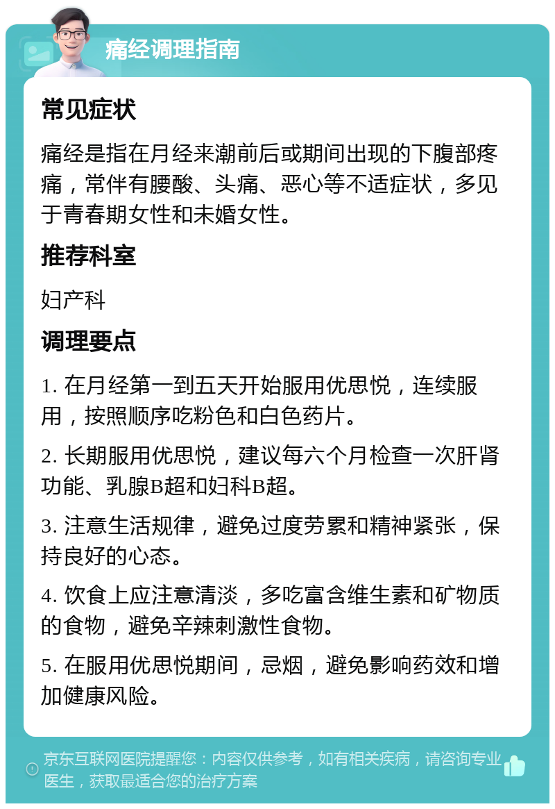 痛经调理指南 常见症状 痛经是指在月经来潮前后或期间出现的下腹部疼痛，常伴有腰酸、头痛、恶心等不适症状，多见于青春期女性和未婚女性。 推荐科室 妇产科 调理要点 1. 在月经第一到五天开始服用优思悦，连续服用，按照顺序吃粉色和白色药片。 2. 长期服用优思悦，建议每六个月检查一次肝肾功能、乳腺B超和妇科B超。 3. 注意生活规律，避免过度劳累和精神紧张，保持良好的心态。 4. 饮食上应注意清淡，多吃富含维生素和矿物质的食物，避免辛辣刺激性食物。 5. 在服用优思悦期间，忌烟，避免影响药效和增加健康风险。