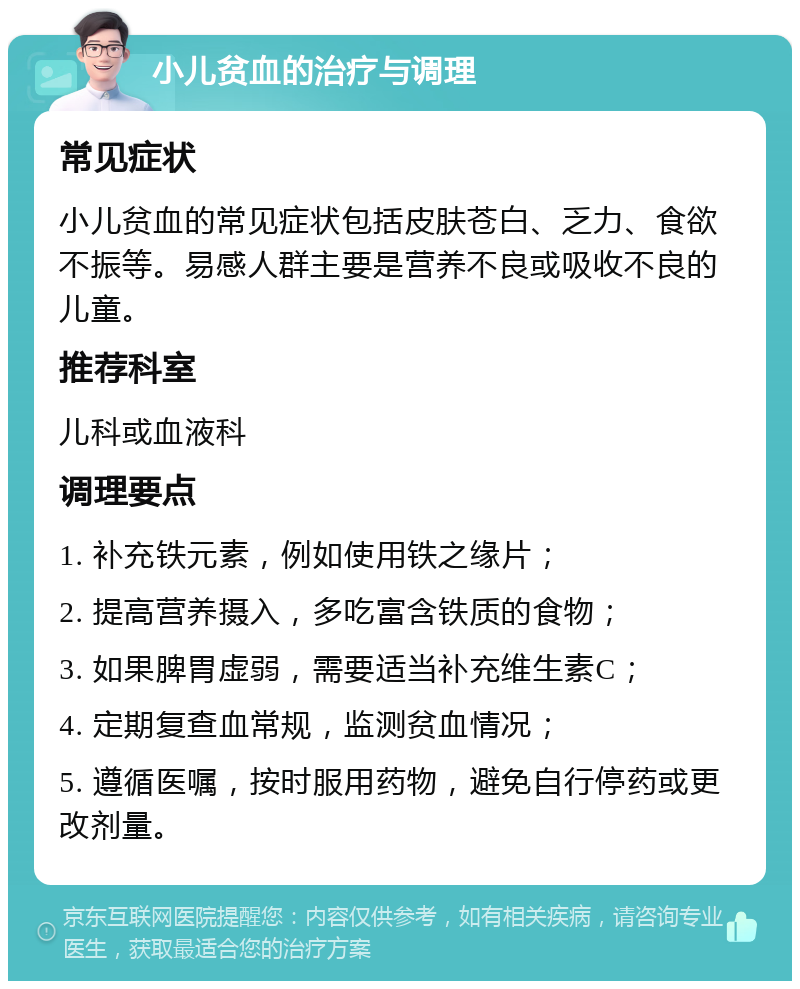 小儿贫血的治疗与调理 常见症状 小儿贫血的常见症状包括皮肤苍白、乏力、食欲不振等。易感人群主要是营养不良或吸收不良的儿童。 推荐科室 儿科或血液科 调理要点 1. 补充铁元素，例如使用铁之缘片； 2. 提高营养摄入，多吃富含铁质的食物； 3. 如果脾胃虚弱，需要适当补充维生素C； 4. 定期复查血常规，监测贫血情况； 5. 遵循医嘱，按时服用药物，避免自行停药或更改剂量。