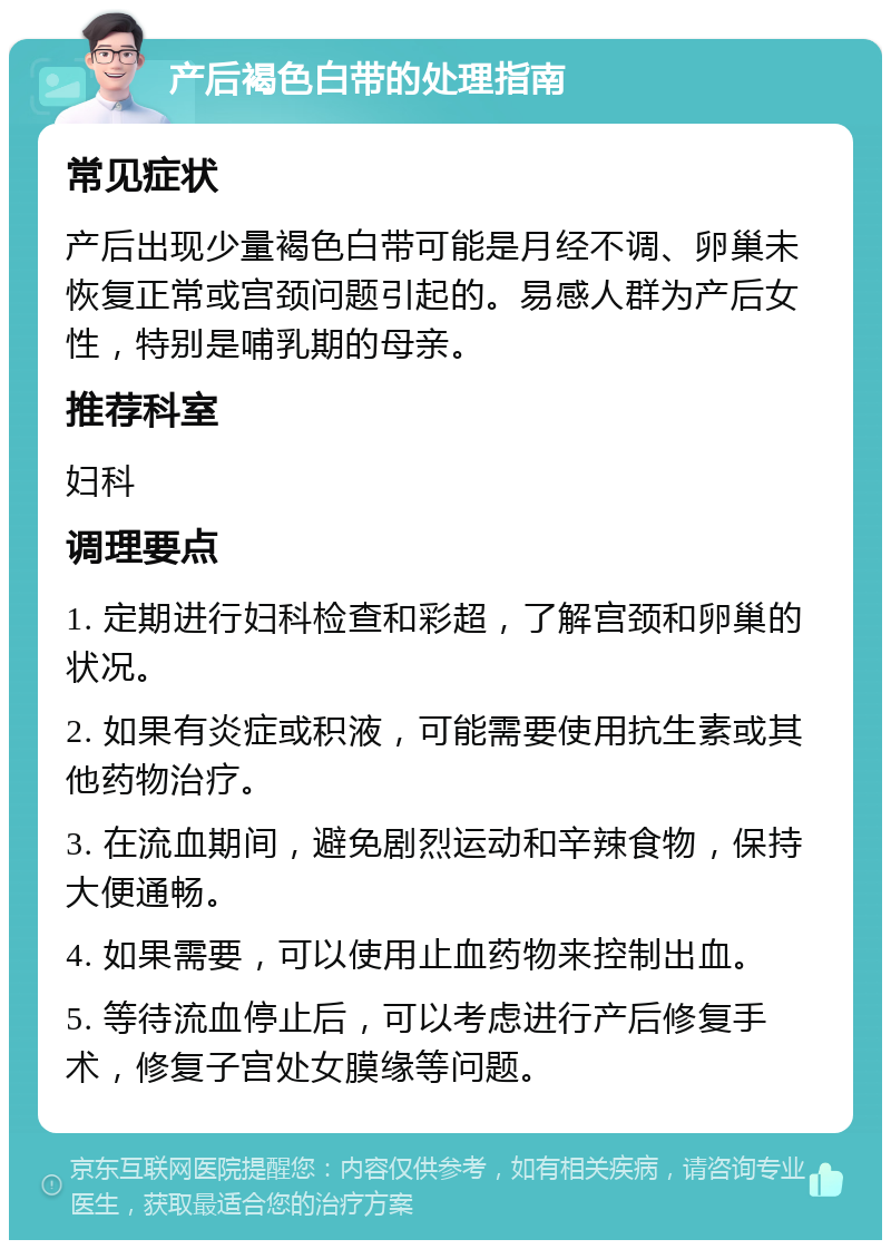 产后褐色白带的处理指南 常见症状 产后出现少量褐色白带可能是月经不调、卵巢未恢复正常或宫颈问题引起的。易感人群为产后女性，特别是哺乳期的母亲。 推荐科室 妇科 调理要点 1. 定期进行妇科检查和彩超，了解宫颈和卵巢的状况。 2. 如果有炎症或积液，可能需要使用抗生素或其他药物治疗。 3. 在流血期间，避免剧烈运动和辛辣食物，保持大便通畅。 4. 如果需要，可以使用止血药物来控制出血。 5. 等待流血停止后，可以考虑进行产后修复手术，修复子宫处女膜缘等问题。