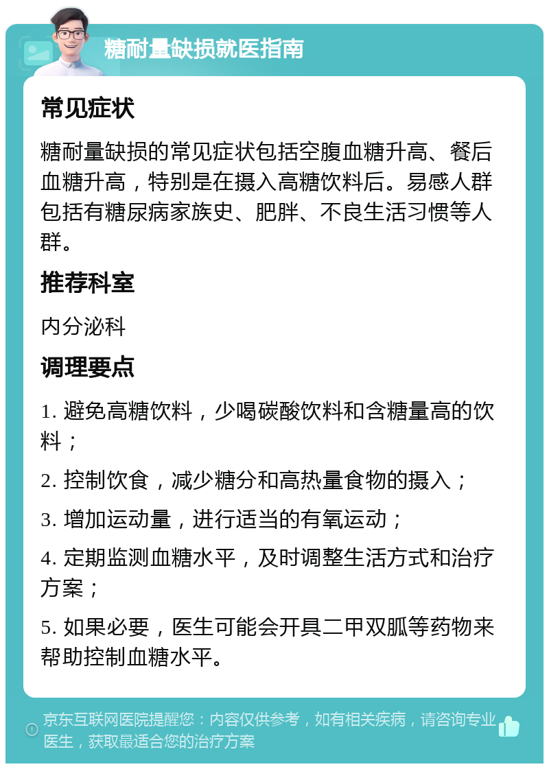 糖耐量缺损就医指南 常见症状 糖耐量缺损的常见症状包括空腹血糖升高、餐后血糖升高，特别是在摄入高糖饮料后。易感人群包括有糖尿病家族史、肥胖、不良生活习惯等人群。 推荐科室 内分泌科 调理要点 1. 避免高糖饮料，少喝碳酸饮料和含糖量高的饮料； 2. 控制饮食，减少糖分和高热量食物的摄入； 3. 增加运动量，进行适当的有氧运动； 4. 定期监测血糖水平，及时调整生活方式和治疗方案； 5. 如果必要，医生可能会开具二甲双胍等药物来帮助控制血糖水平。