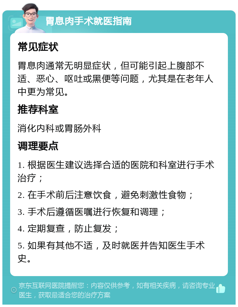 胃息肉手术就医指南 常见症状 胃息肉通常无明显症状，但可能引起上腹部不适、恶心、呕吐或黑便等问题，尤其是在老年人中更为常见。 推荐科室 消化内科或胃肠外科 调理要点 1. 根据医生建议选择合适的医院和科室进行手术治疗； 2. 在手术前后注意饮食，避免刺激性食物； 3. 手术后遵循医嘱进行恢复和调理； 4. 定期复查，防止复发； 5. 如果有其他不适，及时就医并告知医生手术史。