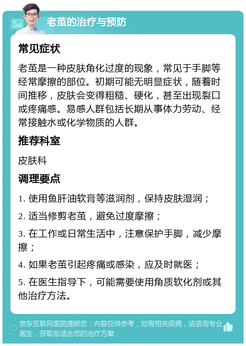 老茧的治疗与预防 常见症状 老茧是一种皮肤角化过度的现象，常见于手脚等经常摩擦的部位。初期可能无明显症状，随着时间推移，皮肤会变得粗糙、硬化，甚至出现裂口或疼痛感。易感人群包括长期从事体力劳动、经常接触水或化学物质的人群。 推荐科室 皮肤科 调理要点 1. 使用鱼肝油软膏等滋润剂，保持皮肤湿润； 2. 适当修剪老茧，避免过度摩擦； 3. 在工作或日常生活中，注意保护手脚，减少摩擦； 4. 如果老茧引起疼痛或感染，应及时就医； 5. 在医生指导下，可能需要使用角质软化剂或其他治疗方法。