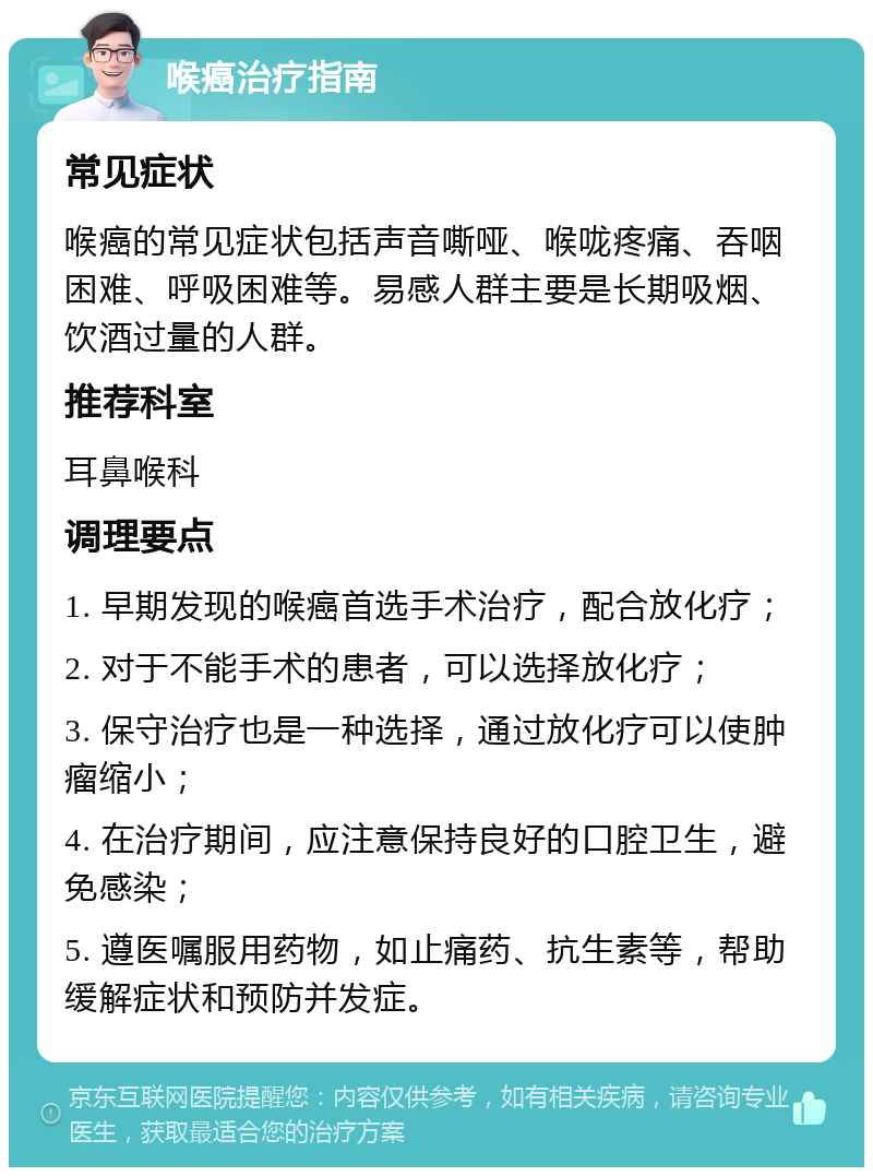 喉癌治疗指南 常见症状 喉癌的常见症状包括声音嘶哑、喉咙疼痛、吞咽困难、呼吸困难等。易感人群主要是长期吸烟、饮酒过量的人群。 推荐科室 耳鼻喉科 调理要点 1. 早期发现的喉癌首选手术治疗，配合放化疗； 2. 对于不能手术的患者，可以选择放化疗； 3. 保守治疗也是一种选择，通过放化疗可以使肿瘤缩小； 4. 在治疗期间，应注意保持良好的口腔卫生，避免感染； 5. 遵医嘱服用药物，如止痛药、抗生素等，帮助缓解症状和预防并发症。