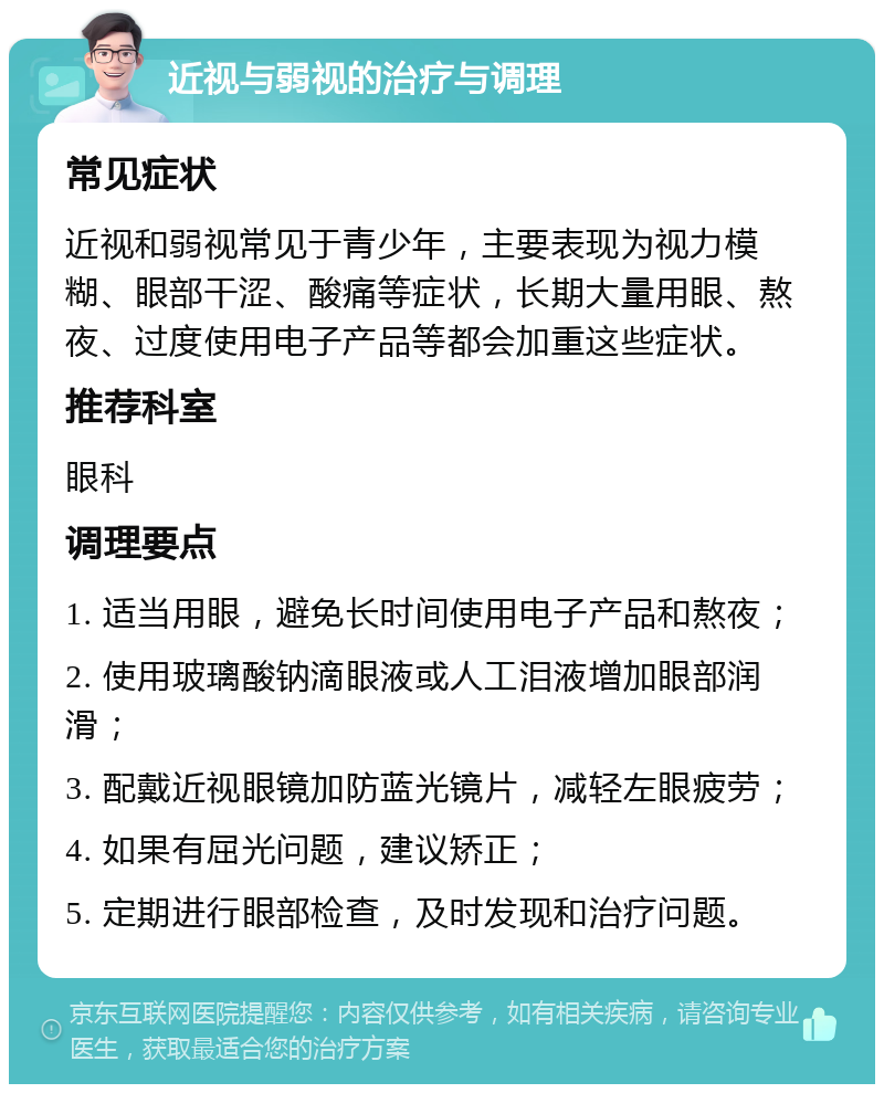 近视与弱视的治疗与调理 常见症状 近视和弱视常见于青少年，主要表现为视力模糊、眼部干涩、酸痛等症状，长期大量用眼、熬夜、过度使用电子产品等都会加重这些症状。 推荐科室 眼科 调理要点 1. 适当用眼，避免长时间使用电子产品和熬夜； 2. 使用玻璃酸钠滴眼液或人工泪液增加眼部润滑； 3. 配戴近视眼镜加防蓝光镜片，减轻左眼疲劳； 4. 如果有屈光问题，建议矫正； 5. 定期进行眼部检查，及时发现和治疗问题。