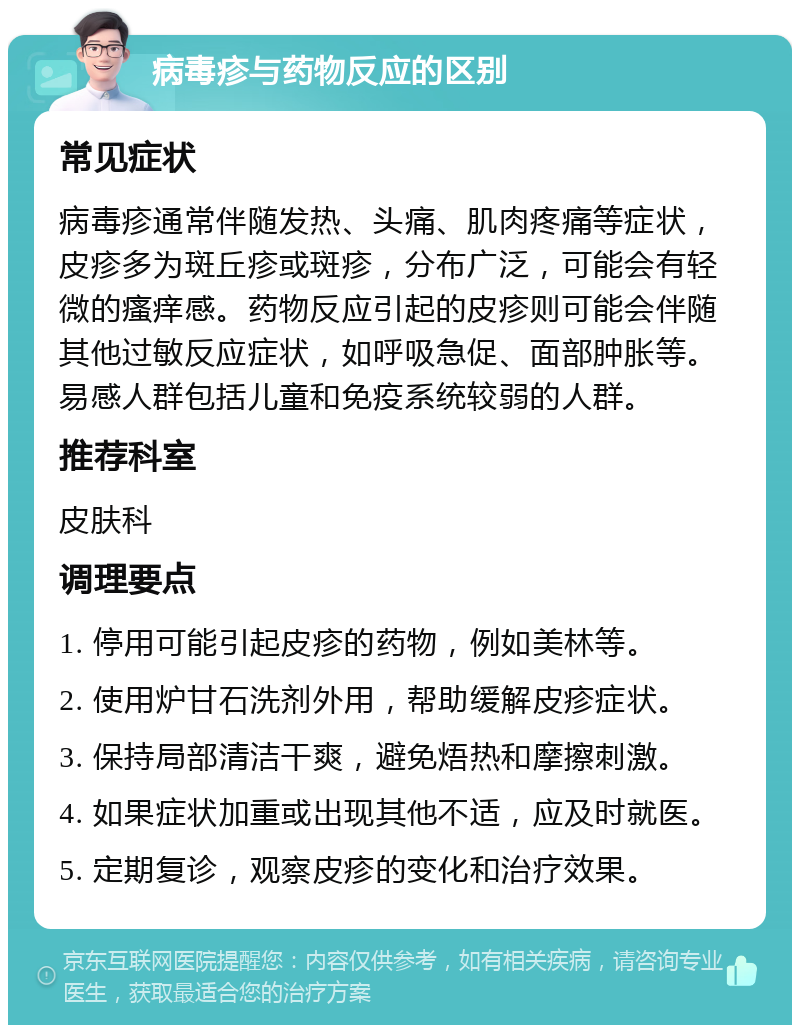 病毒疹与药物反应的区别 常见症状 病毒疹通常伴随发热、头痛、肌肉疼痛等症状，皮疹多为斑丘疹或斑疹，分布广泛，可能会有轻微的瘙痒感。药物反应引起的皮疹则可能会伴随其他过敏反应症状，如呼吸急促、面部肿胀等。易感人群包括儿童和免疫系统较弱的人群。 推荐科室 皮肤科 调理要点 1. 停用可能引起皮疹的药物，例如美林等。 2. 使用炉甘石洗剂外用，帮助缓解皮疹症状。 3. 保持局部清洁干爽，避免焐热和摩擦刺激。 4. 如果症状加重或出现其他不适，应及时就医。 5. 定期复诊，观察皮疹的变化和治疗效果。