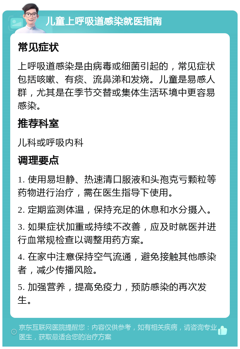 儿童上呼吸道感染就医指南 常见症状 上呼吸道感染是由病毒或细菌引起的，常见症状包括咳嗽、有痰、流鼻涕和发烧。儿童是易感人群，尤其是在季节交替或集体生活环境中更容易感染。 推荐科室 儿科或呼吸内科 调理要点 1. 使用易坦静、热速清口服液和头孢克亏颗粒等药物进行治疗，需在医生指导下使用。 2. 定期监测体温，保持充足的休息和水分摄入。 3. 如果症状加重或持续不改善，应及时就医并进行血常规检查以调整用药方案。 4. 在家中注意保持空气流通，避免接触其他感染者，减少传播风险。 5. 加强营养，提高免疫力，预防感染的再次发生。