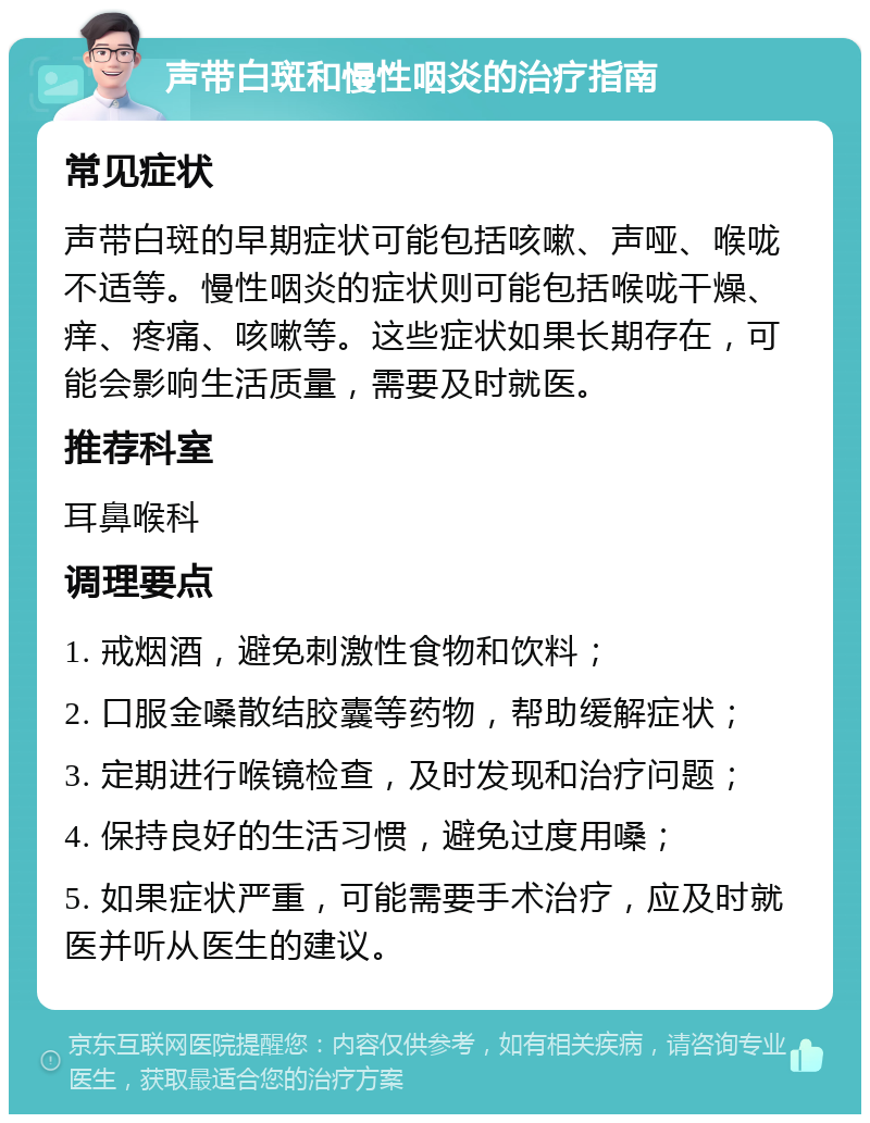 声带白斑和慢性咽炎的治疗指南 常见症状 声带白斑的早期症状可能包括咳嗽、声哑、喉咙不适等。慢性咽炎的症状则可能包括喉咙干燥、痒、疼痛、咳嗽等。这些症状如果长期存在，可能会影响生活质量，需要及时就医。 推荐科室 耳鼻喉科 调理要点 1. 戒烟酒，避免刺激性食物和饮料； 2. 口服金嗓散结胶囊等药物，帮助缓解症状； 3. 定期进行喉镜检查，及时发现和治疗问题； 4. 保持良好的生活习惯，避免过度用嗓； 5. 如果症状严重，可能需要手术治疗，应及时就医并听从医生的建议。