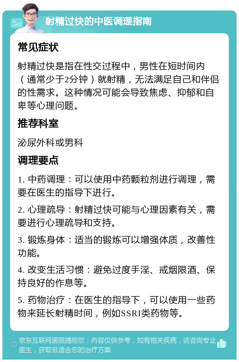 射精过快的中医调理指南 常见症状 射精过快是指在性交过程中，男性在短时间内（通常少于2分钟）就射精，无法满足自己和伴侣的性需求。这种情况可能会导致焦虑、抑郁和自卑等心理问题。 推荐科室 泌尿外科或男科 调理要点 1. 中药调理：可以使用中药颗粒剂进行调理，需要在医生的指导下进行。 2. 心理疏导：射精过快可能与心理因素有关，需要进行心理疏导和支持。 3. 锻炼身体：适当的锻炼可以增强体质，改善性功能。 4. 改变生活习惯：避免过度手淫、戒烟限酒、保持良好的作息等。 5. 药物治疗：在医生的指导下，可以使用一些药物来延长射精时间，例如SSRI类药物等。