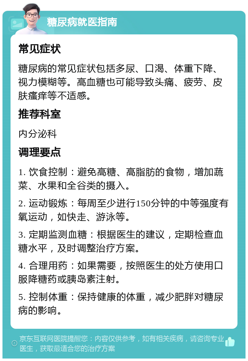 糖尿病就医指南 常见症状 糖尿病的常见症状包括多尿、口渴、体重下降、视力模糊等。高血糖也可能导致头痛、疲劳、皮肤瘙痒等不适感。 推荐科室 内分泌科 调理要点 1. 饮食控制：避免高糖、高脂肪的食物，增加蔬菜、水果和全谷类的摄入。 2. 运动锻炼：每周至少进行150分钟的中等强度有氧运动，如快走、游泳等。 3. 定期监测血糖：根据医生的建议，定期检查血糖水平，及时调整治疗方案。 4. 合理用药：如果需要，按照医生的处方使用口服降糖药或胰岛素注射。 5. 控制体重：保持健康的体重，减少肥胖对糖尿病的影响。