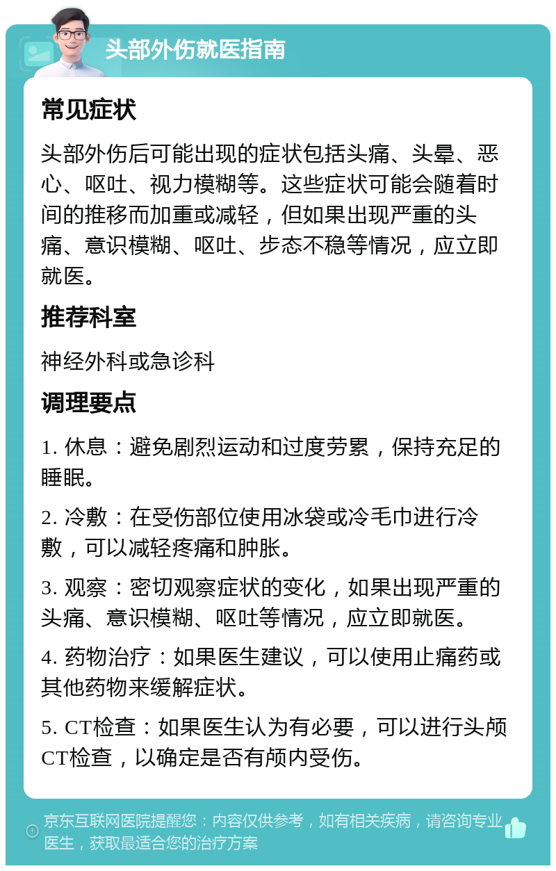 头部外伤就医指南 常见症状 头部外伤后可能出现的症状包括头痛、头晕、恶心、呕吐、视力模糊等。这些症状可能会随着时间的推移而加重或减轻，但如果出现严重的头痛、意识模糊、呕吐、步态不稳等情况，应立即就医。 推荐科室 神经外科或急诊科 调理要点 1. 休息：避免剧烈运动和过度劳累，保持充足的睡眠。 2. 冷敷：在受伤部位使用冰袋或冷毛巾进行冷敷，可以减轻疼痛和肿胀。 3. 观察：密切观察症状的变化，如果出现严重的头痛、意识模糊、呕吐等情况，应立即就医。 4. 药物治疗：如果医生建议，可以使用止痛药或其他药物来缓解症状。 5. CT检查：如果医生认为有必要，可以进行头颅CT检查，以确定是否有颅内受伤。