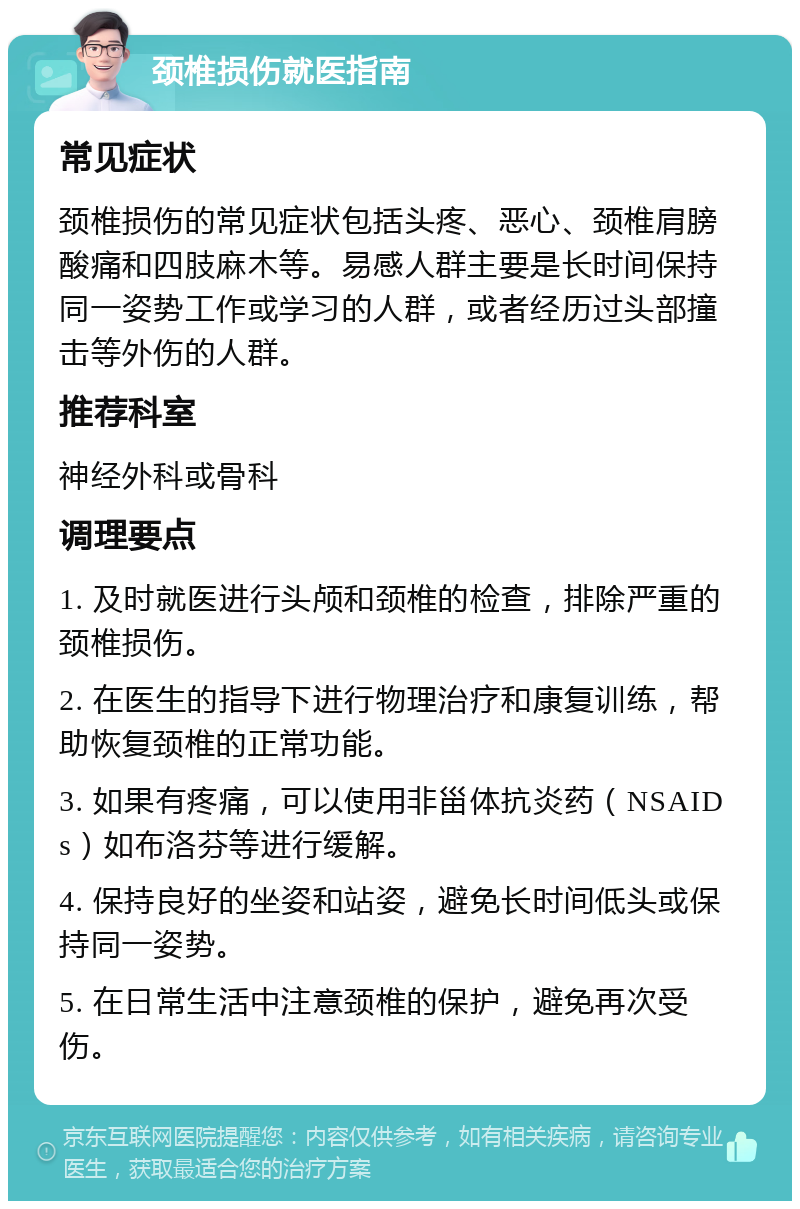 颈椎损伤就医指南 常见症状 颈椎损伤的常见症状包括头疼、恶心、颈椎肩膀酸痛和四肢麻木等。易感人群主要是长时间保持同一姿势工作或学习的人群，或者经历过头部撞击等外伤的人群。 推荐科室 神经外科或骨科 调理要点 1. 及时就医进行头颅和颈椎的检查，排除严重的颈椎损伤。 2. 在医生的指导下进行物理治疗和康复训练，帮助恢复颈椎的正常功能。 3. 如果有疼痛，可以使用非甾体抗炎药（NSAIDs）如布洛芬等进行缓解。 4. 保持良好的坐姿和站姿，避免长时间低头或保持同一姿势。 5. 在日常生活中注意颈椎的保护，避免再次受伤。