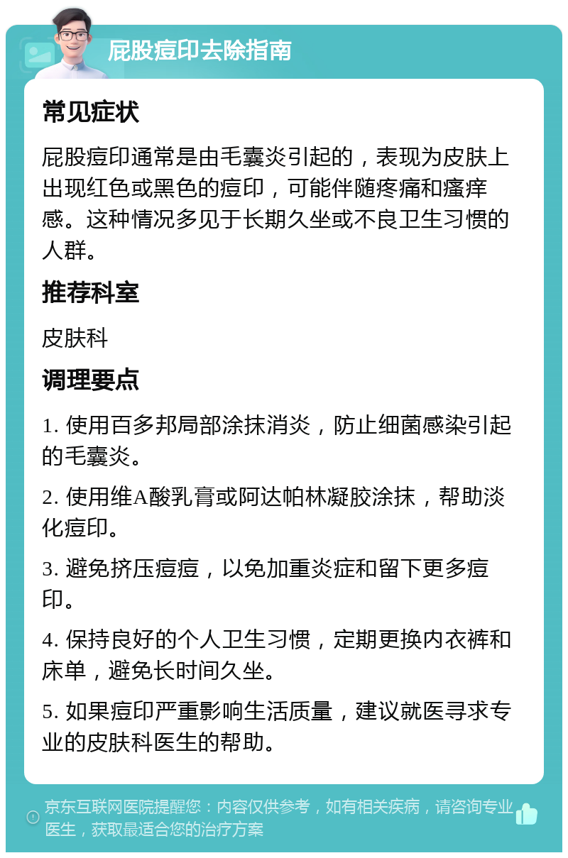 屁股痘印去除指南 常见症状 屁股痘印通常是由毛囊炎引起的，表现为皮肤上出现红色或黑色的痘印，可能伴随疼痛和瘙痒感。这种情况多见于长期久坐或不良卫生习惯的人群。 推荐科室 皮肤科 调理要点 1. 使用百多邦局部涂抹消炎，防止细菌感染引起的毛囊炎。 2. 使用维A酸乳膏或阿达帕林凝胶涂抹，帮助淡化痘印。 3. 避免挤压痘痘，以免加重炎症和留下更多痘印。 4. 保持良好的个人卫生习惯，定期更换内衣裤和床单，避免长时间久坐。 5. 如果痘印严重影响生活质量，建议就医寻求专业的皮肤科医生的帮助。