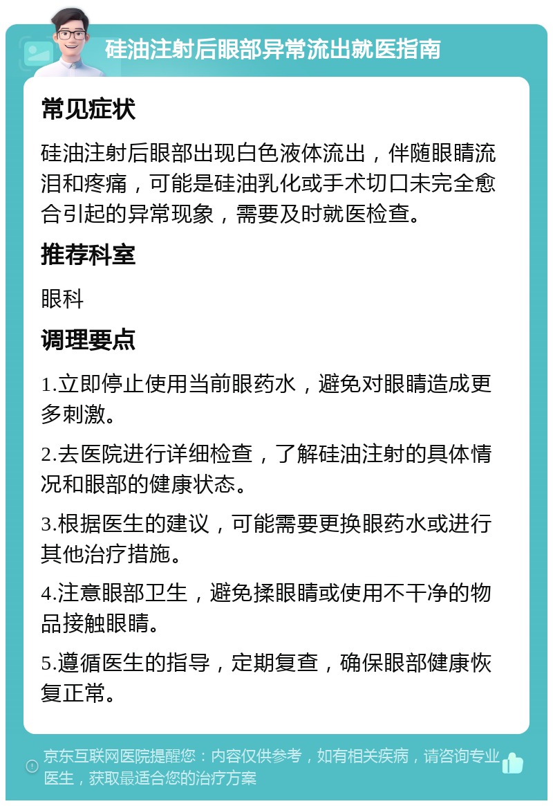 硅油注射后眼部异常流出就医指南 常见症状 硅油注射后眼部出现白色液体流出，伴随眼睛流泪和疼痛，可能是硅油乳化或手术切口未完全愈合引起的异常现象，需要及时就医检查。 推荐科室 眼科 调理要点 1.立即停止使用当前眼药水，避免对眼睛造成更多刺激。 2.去医院进行详细检查，了解硅油注射的具体情况和眼部的健康状态。 3.根据医生的建议，可能需要更换眼药水或进行其他治疗措施。 4.注意眼部卫生，避免揉眼睛或使用不干净的物品接触眼睛。 5.遵循医生的指导，定期复查，确保眼部健康恢复正常。