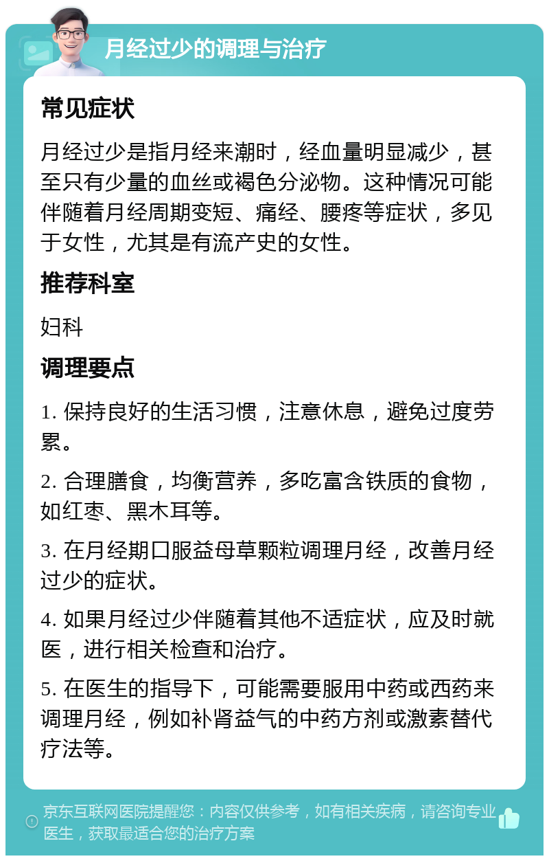 月经过少的调理与治疗 常见症状 月经过少是指月经来潮时，经血量明显减少，甚至只有少量的血丝或褐色分泌物。这种情况可能伴随着月经周期变短、痛经、腰疼等症状，多见于女性，尤其是有流产史的女性。 推荐科室 妇科 调理要点 1. 保持良好的生活习惯，注意休息，避免过度劳累。 2. 合理膳食，均衡营养，多吃富含铁质的食物，如红枣、黑木耳等。 3. 在月经期口服益母草颗粒调理月经，改善月经过少的症状。 4. 如果月经过少伴随着其他不适症状，应及时就医，进行相关检查和治疗。 5. 在医生的指导下，可能需要服用中药或西药来调理月经，例如补肾益气的中药方剂或激素替代疗法等。