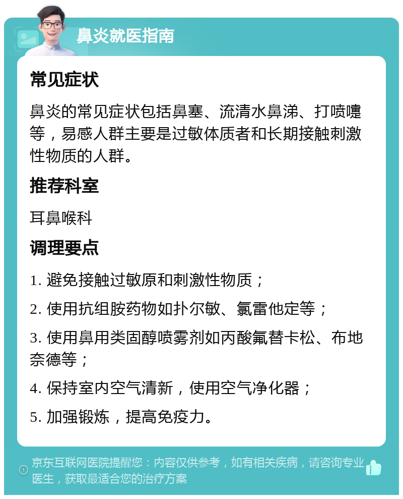 鼻炎就医指南 常见症状 鼻炎的常见症状包括鼻塞、流清水鼻涕、打喷嚏等，易感人群主要是过敏体质者和长期接触刺激性物质的人群。 推荐科室 耳鼻喉科 调理要点 1. 避免接触过敏原和刺激性物质； 2. 使用抗组胺药物如扑尔敏、氯雷他定等； 3. 使用鼻用类固醇喷雾剂如丙酸氟替卡松、布地奈德等； 4. 保持室内空气清新，使用空气净化器； 5. 加强锻炼，提高免疫力。