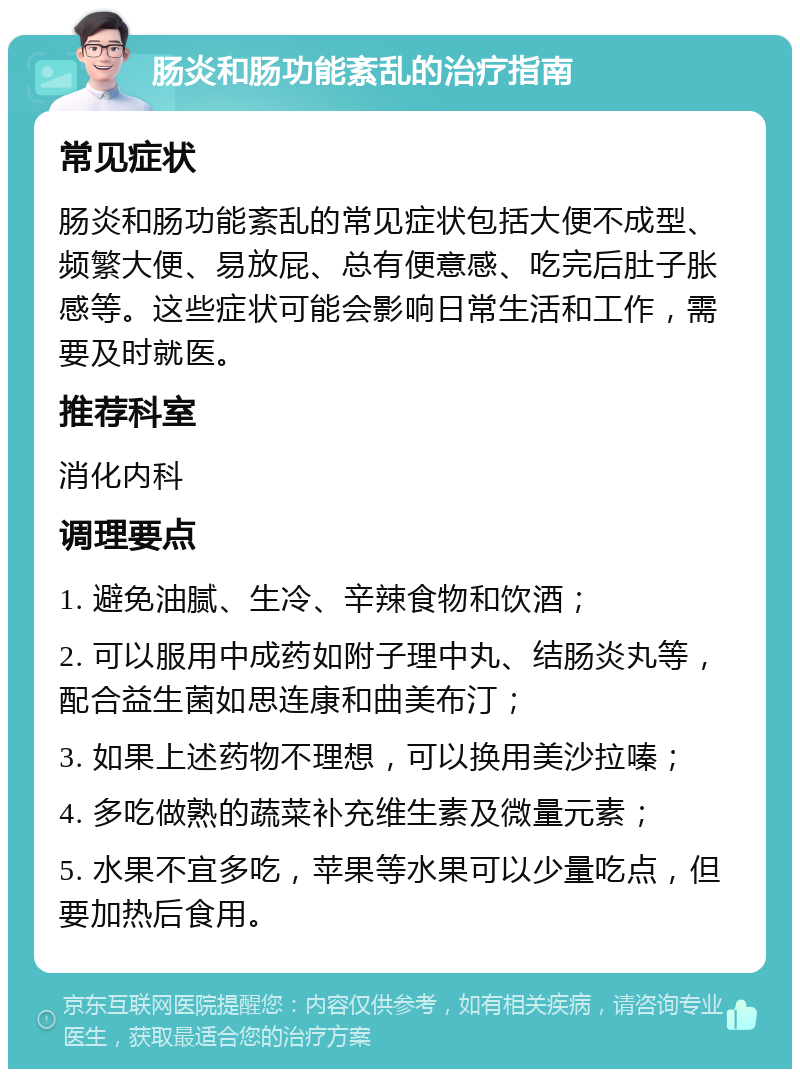 肠炎和肠功能紊乱的治疗指南 常见症状 肠炎和肠功能紊乱的常见症状包括大便不成型、频繁大便、易放屁、总有便意感、吃完后肚子胀感等。这些症状可能会影响日常生活和工作，需要及时就医。 推荐科室 消化内科 调理要点 1. 避免油腻、生冷、辛辣食物和饮酒； 2. 可以服用中成药如附子理中丸、结肠炎丸等，配合益生菌如思连康和曲美布汀； 3. 如果上述药物不理想，可以换用美沙拉嗪； 4. 多吃做熟的蔬菜补充维生素及微量元素； 5. 水果不宜多吃，苹果等水果可以少量吃点，但要加热后食用。