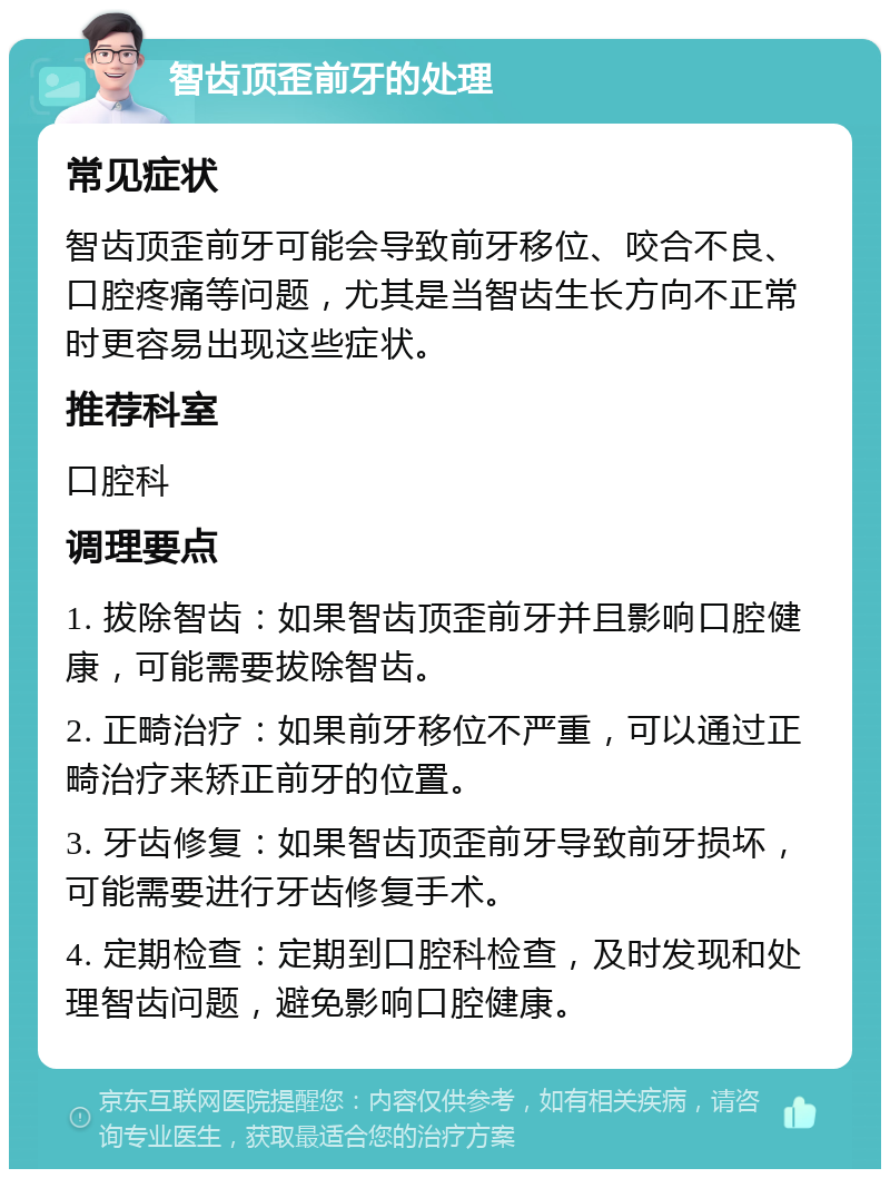 智齿顶歪前牙的处理 常见症状 智齿顶歪前牙可能会导致前牙移位、咬合不良、口腔疼痛等问题，尤其是当智齿生长方向不正常时更容易出现这些症状。 推荐科室 口腔科 调理要点 1. 拔除智齿：如果智齿顶歪前牙并且影响口腔健康，可能需要拔除智齿。 2. 正畸治疗：如果前牙移位不严重，可以通过正畸治疗来矫正前牙的位置。 3. 牙齿修复：如果智齿顶歪前牙导致前牙损坏，可能需要进行牙齿修复手术。 4. 定期检查：定期到口腔科检查，及时发现和处理智齿问题，避免影响口腔健康。