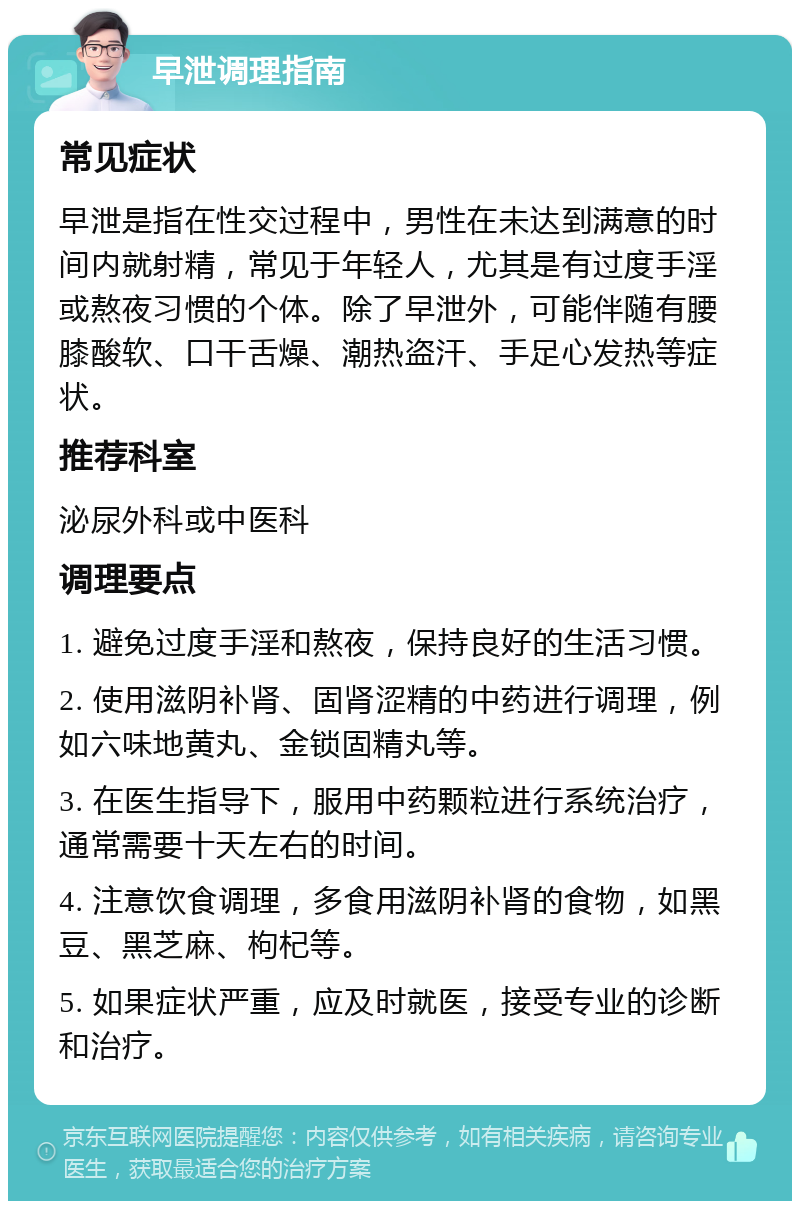 早泄调理指南 常见症状 早泄是指在性交过程中，男性在未达到满意的时间内就射精，常见于年轻人，尤其是有过度手淫或熬夜习惯的个体。除了早泄外，可能伴随有腰膝酸软、口干舌燥、潮热盗汗、手足心发热等症状。 推荐科室 泌尿外科或中医科 调理要点 1. 避免过度手淫和熬夜，保持良好的生活习惯。 2. 使用滋阴补肾、固肾涩精的中药进行调理，例如六味地黄丸、金锁固精丸等。 3. 在医生指导下，服用中药颗粒进行系统治疗，通常需要十天左右的时间。 4. 注意饮食调理，多食用滋阴补肾的食物，如黑豆、黑芝麻、枸杞等。 5. 如果症状严重，应及时就医，接受专业的诊断和治疗。