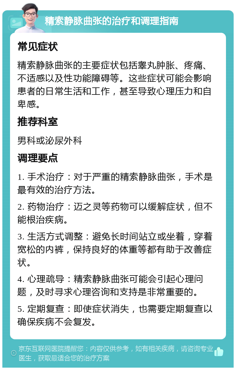 精索静脉曲张的治疗和调理指南 常见症状 精索静脉曲张的主要症状包括睾丸肿胀、疼痛、不适感以及性功能障碍等。这些症状可能会影响患者的日常生活和工作，甚至导致心理压力和自卑感。 推荐科室 男科或泌尿外科 调理要点 1. 手术治疗：对于严重的精索静脉曲张，手术是最有效的治疗方法。 2. 药物治疗：迈之灵等药物可以缓解症状，但不能根治疾病。 3. 生活方式调整：避免长时间站立或坐着，穿着宽松的内裤，保持良好的体重等都有助于改善症状。 4. 心理疏导：精索静脉曲张可能会引起心理问题，及时寻求心理咨询和支持是非常重要的。 5. 定期复查：即使症状消失，也需要定期复查以确保疾病不会复发。