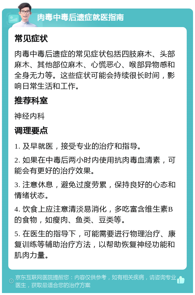 肉毒中毒后遗症就医指南 常见症状 肉毒中毒后遗症的常见症状包括四肢麻木、头部麻木、其他部位麻木、心慌恶心、喉部异物感和全身无力等。这些症状可能会持续很长时间，影响日常生活和工作。 推荐科室 神经内科 调理要点 1. 及早就医，接受专业的治疗和指导。 2. 如果在中毒后两小时内使用抗肉毒血清素，可能会有更好的治疗效果。 3. 注意休息，避免过度劳累，保持良好的心态和情绪状态。 4. 饮食上应注意清淡易消化，多吃富含维生素B的食物，如瘦肉、鱼类、豆类等。 5. 在医生的指导下，可能需要进行物理治疗、康复训练等辅助治疗方法，以帮助恢复神经功能和肌肉力量。