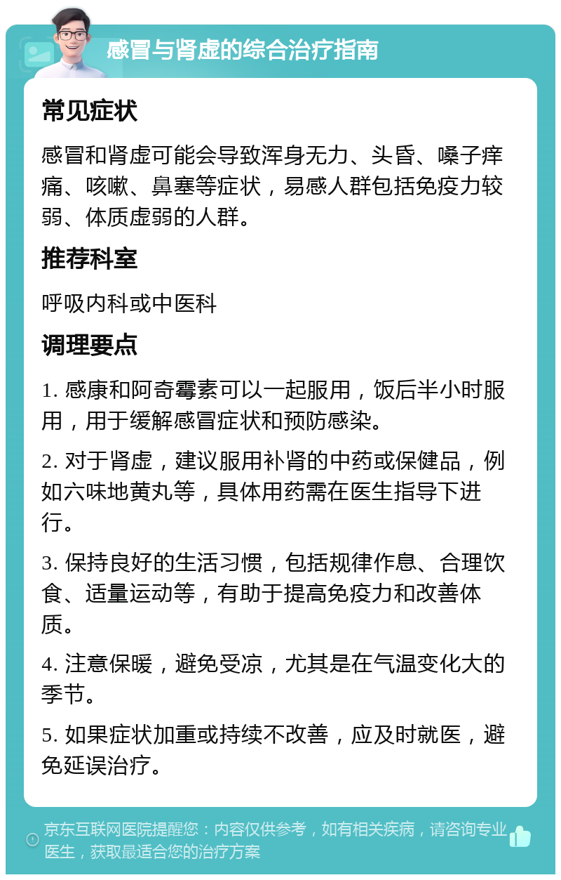 感冒与肾虚的综合治疗指南 常见症状 感冒和肾虚可能会导致浑身无力、头昏、嗓子痒痛、咳嗽、鼻塞等症状，易感人群包括免疫力较弱、体质虚弱的人群。 推荐科室 呼吸内科或中医科 调理要点 1. 感康和阿奇霉素可以一起服用，饭后半小时服用，用于缓解感冒症状和预防感染。 2. 对于肾虚，建议服用补肾的中药或保健品，例如六味地黄丸等，具体用药需在医生指导下进行。 3. 保持良好的生活习惯，包括规律作息、合理饮食、适量运动等，有助于提高免疫力和改善体质。 4. 注意保暖，避免受凉，尤其是在气温变化大的季节。 5. 如果症状加重或持续不改善，应及时就医，避免延误治疗。