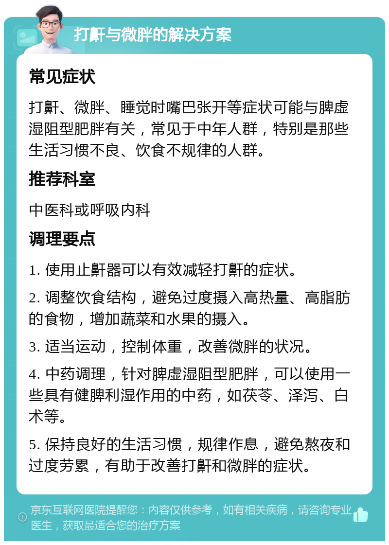 打鼾与微胖的解决方案 常见症状 打鼾、微胖、睡觉时嘴巴张开等症状可能与脾虚湿阻型肥胖有关，常见于中年人群，特别是那些生活习惯不良、饮食不规律的人群。 推荐科室 中医科或呼吸内科 调理要点 1. 使用止鼾器可以有效减轻打鼾的症状。 2. 调整饮食结构，避免过度摄入高热量、高脂肪的食物，增加蔬菜和水果的摄入。 3. 适当运动，控制体重，改善微胖的状况。 4. 中药调理，针对脾虚湿阻型肥胖，可以使用一些具有健脾利湿作用的中药，如茯苓、泽泻、白术等。 5. 保持良好的生活习惯，规律作息，避免熬夜和过度劳累，有助于改善打鼾和微胖的症状。