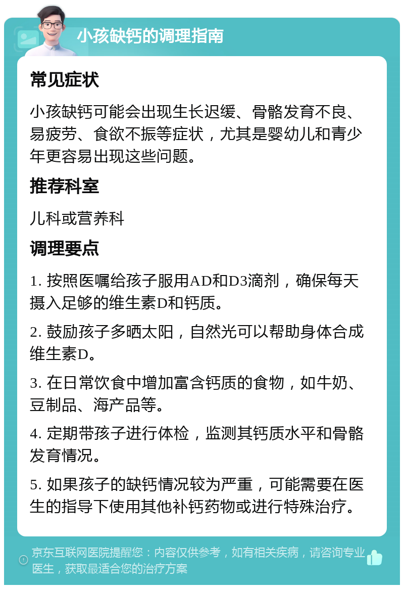 小孩缺钙的调理指南 常见症状 小孩缺钙可能会出现生长迟缓、骨骼发育不良、易疲劳、食欲不振等症状，尤其是婴幼儿和青少年更容易出现这些问题。 推荐科室 儿科或营养科 调理要点 1. 按照医嘱给孩子服用AD和D3滴剂，确保每天摄入足够的维生素D和钙质。 2. 鼓励孩子多晒太阳，自然光可以帮助身体合成维生素D。 3. 在日常饮食中增加富含钙质的食物，如牛奶、豆制品、海产品等。 4. 定期带孩子进行体检，监测其钙质水平和骨骼发育情况。 5. 如果孩子的缺钙情况较为严重，可能需要在医生的指导下使用其他补钙药物或进行特殊治疗。