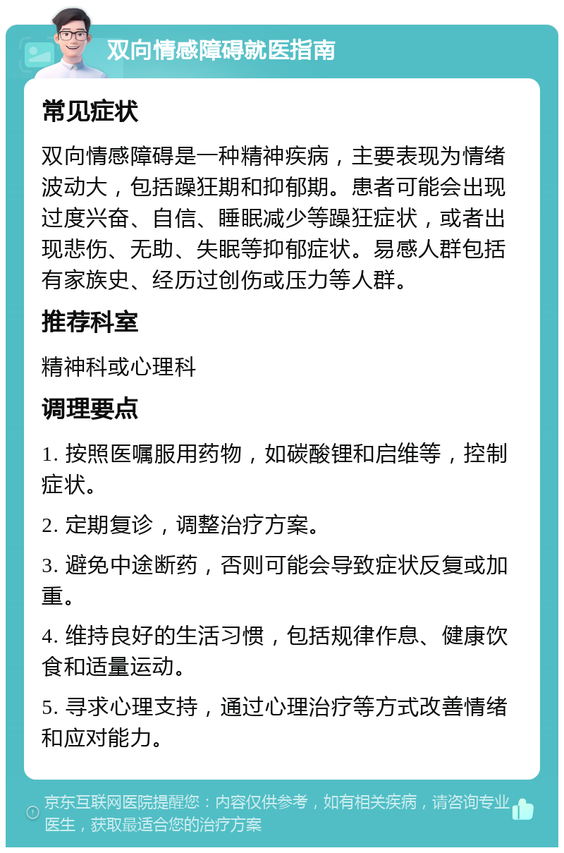 双向情感障碍就医指南 常见症状 双向情感障碍是一种精神疾病，主要表现为情绪波动大，包括躁狂期和抑郁期。患者可能会出现过度兴奋、自信、睡眠减少等躁狂症状，或者出现悲伤、无助、失眠等抑郁症状。易感人群包括有家族史、经历过创伤或压力等人群。 推荐科室 精神科或心理科 调理要点 1. 按照医嘱服用药物，如碳酸锂和启维等，控制症状。 2. 定期复诊，调整治疗方案。 3. 避免中途断药，否则可能会导致症状反复或加重。 4. 维持良好的生活习惯，包括规律作息、健康饮食和适量运动。 5. 寻求心理支持，通过心理治疗等方式改善情绪和应对能力。