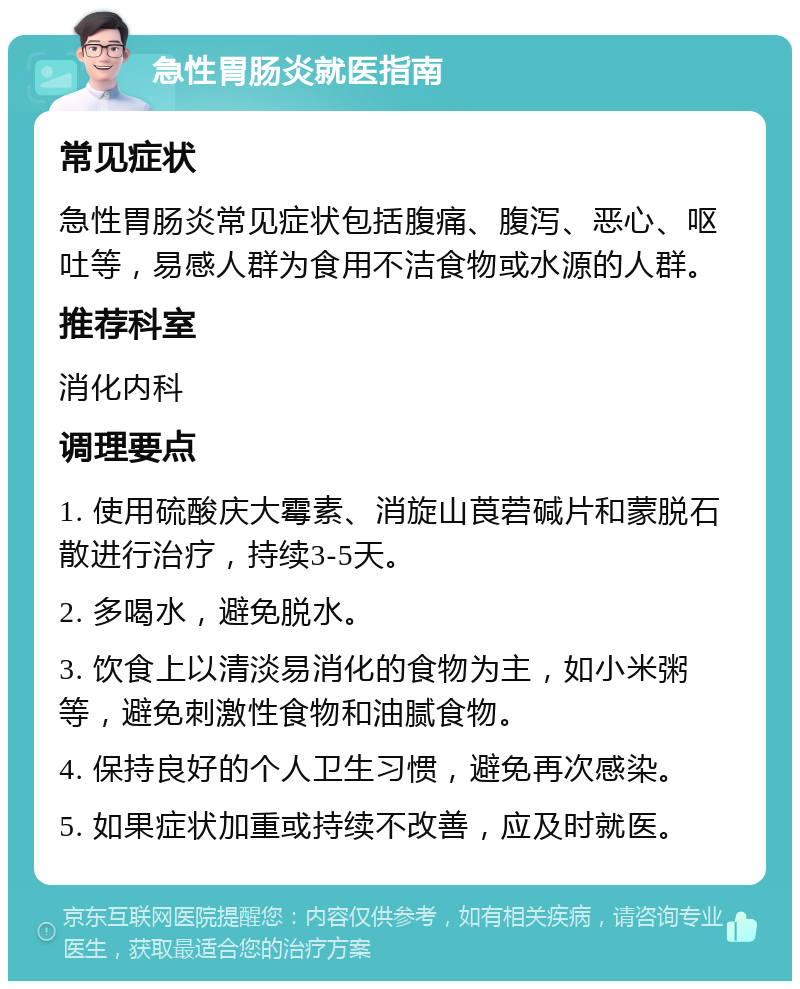 急性胃肠炎就医指南 常见症状 急性胃肠炎常见症状包括腹痛、腹泻、恶心、呕吐等，易感人群为食用不洁食物或水源的人群。 推荐科室 消化内科 调理要点 1. 使用硫酸庆大霉素、消旋山莨菪碱片和蒙脱石散进行治疗，持续3-5天。 2. 多喝水，避免脱水。 3. 饮食上以清淡易消化的食物为主，如小米粥等，避免刺激性食物和油腻食物。 4. 保持良好的个人卫生习惯，避免再次感染。 5. 如果症状加重或持续不改善，应及时就医。