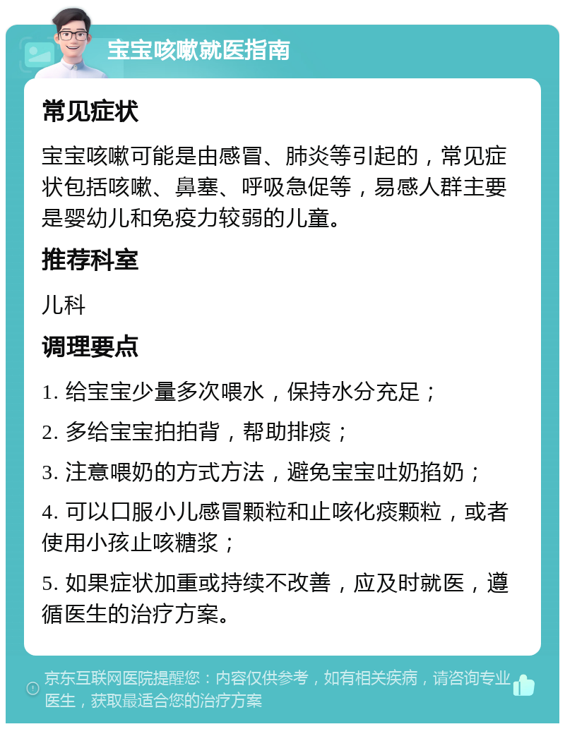 宝宝咳嗽就医指南 常见症状 宝宝咳嗽可能是由感冒、肺炎等引起的，常见症状包括咳嗽、鼻塞、呼吸急促等，易感人群主要是婴幼儿和免疫力较弱的儿童。 推荐科室 儿科 调理要点 1. 给宝宝少量多次喂水，保持水分充足； 2. 多给宝宝拍拍背，帮助排痰； 3. 注意喂奶的方式方法，避免宝宝吐奶掐奶； 4. 可以口服小儿感冒颗粒和止咳化痰颗粒，或者使用小孩止咳糖浆； 5. 如果症状加重或持续不改善，应及时就医，遵循医生的治疗方案。