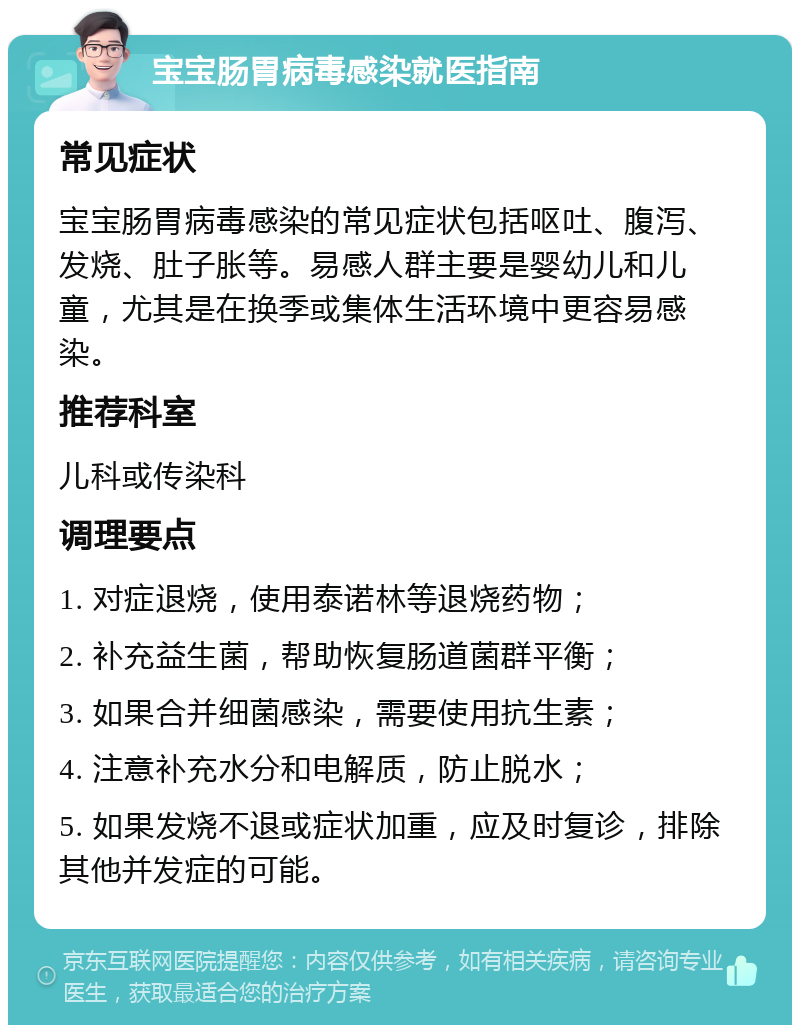 宝宝肠胃病毒感染就医指南 常见症状 宝宝肠胃病毒感染的常见症状包括呕吐、腹泻、发烧、肚子胀等。易感人群主要是婴幼儿和儿童，尤其是在换季或集体生活环境中更容易感染。 推荐科室 儿科或传染科 调理要点 1. 对症退烧，使用泰诺林等退烧药物； 2. 补充益生菌，帮助恢复肠道菌群平衡； 3. 如果合并细菌感染，需要使用抗生素； 4. 注意补充水分和电解质，防止脱水； 5. 如果发烧不退或症状加重，应及时复诊，排除其他并发症的可能。